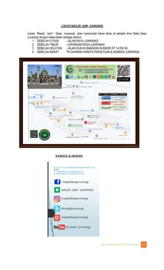 WANGI 13
Lokasi Masjid Jami Desa Junwangi akan menempati lokasi lahan di sebelah timur Balai Desa
Junwangi dengan batas-batas sebagai berikut :
1. SEBELAH UTARA : JALAN RAYA JUNWANGI
2. SEBELAH TIMUR : LAPANGAN DESA JUNWANGI
3. SEBELAH SELATAN : JALAN DUKUH BABADAN BUNDER RT.14 RW.04
4. SEBELAH BARAT :TK DHARMA WANITA PERSATUAN & BUMDES JUNWANGI
WEBSITE & MEDSOS
 