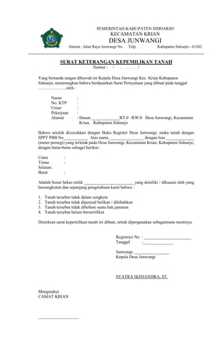 PEMERINTAH KABUPATEN SIDOARJO
KECAMATAN KRIAN
DESA JUNWANGI
Alamat : Jalan Raya Junwangi No. Telp. Kabupaten Sidoarjo - 61262
SURAT KETERANGAN KEPEMILIKAN TANAH
Nomor : / . . . . /
Yang bertanda tangan dibawah ini Kepala Desa Junwangi Kec. Krian Kabupaten
Sidoarjo, menerangkan bahwa berdasarkan Surat Pernyataan yang dibuat pada tanggal
………………..oleh :
Nama :
No. KTP :
Umur :
Pekerjaan :
Alamat : Dusun _____________RT.0 /RW.0 Desa Junwangi, Kecamatan
Krian, Kabupaten Sidoarjo
Bahwa setelah dicocokkan dengan Buku Register Desa Junwangi, maka tanah dengan
SPPT PBB No.___________ Atas nama ________________ dengan luas _____________
(meter persegi) yang terletak pada Desa Junwangi, Kecamatan Krian, Kabupaten Sidoarjo,
dengan batas-batas sebagai berikut :
Utara :
Timur :
Selatan:
Barat :
Adalah benar bekas milik _______________________ yang dimiliki / dikuasai oleh yang
bersangkutan dan sepanjang pengetahuan kami bahwa :
1. Tanah tersebut tidak dalam sengketa
2. Tanah tersebut tidak diperjual belikan / dihibahkan
3. Tanah tersebut tidak dibebani suatu hak jaminan
4. Tanah tersebut belum bersertifikat
Demikian surat kepemilikan tanah ini dibuat, untuk dipergunakan sebagaimana mestinya.
Registrasi No : ______________________
Tanggal :______________
Junwangi, ________________
Kepala Desa Junwangi
SYATRA IKHSANDRA, ST.
Mengetahui
CAMAT KRIAN
___________________
 