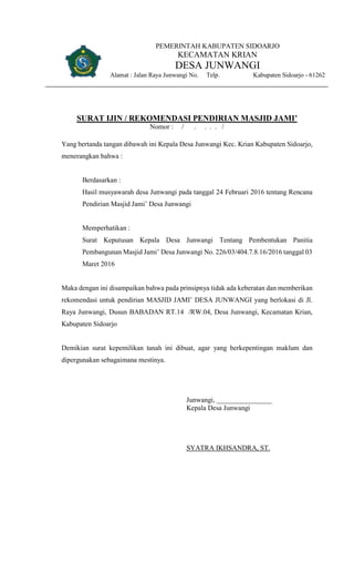 PEMERINTAH KABUPATEN SIDOARJO
KECAMATAN KRIAN
DESA JUNWANGI
Alamat : Jalan Raya Junwangi No. Telp. Kabupaten Sidoarjo - 61262
SURAT IJIN / REKOMENDASI PENDIRIAN MASJID JAMI’
Nomor : / . . . . /
Yang bertanda tangan dibawah ini Kepala Desa Junwangi Kec. Krian Kabupaten Sidoarjo,
menerangkan bahwa :
Berdasarkan :
Hasil musyawarah desa Junwangi pada tanggal 24 Februari 2016 tentang Rencana
Pendirian Masjid Jami’ Desa Junwangi
Memperhatikan :
Surat Keputusan Kepala Desa Junwangi Tentang Pembentukan Panitia
Pembangunan Masjid Jami’ Desa Junwangi No. 226/03/404.7.8.16/2016 tanggal 03
Maret 2016
Maka dengan ini disampaikan bahwa pada prinsipnya tidak ada keberatan dan memberikan
rekomendasi untuk pendirian MASJID JAMI’ DESA JUNWANGI yang berlokasi di Jl.
Raya Junwangi, Dusun BABADAN RT.14 /RW.04, Desa Junwangi, Kecamatan Krian,
Kabupaten Sidoarjo
Demikian surat kepemilikan tanah ini dibuat, agar yang berkepentingan maklum dan
dipergunakan sebagaimana mestinya.
Junwangi, ________________
Kepala Desa Junwangi
SYATRA IKHSANDRA, ST.
 