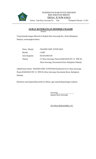 PEMERINTAH KABUPATEN SIDOARJO
KECAMATAN KRIAN
DESA JUNWANGI
Alamat : Jalan Raya Junwangi No. Telp. Kabupaten Sidoarjo - 61262
SURAT KETERANGAN DOMISILI MASJID
Nomor : / . . . . /
Yang bertanda tangan dibawah ini Kepala Desa Junwangi Kec. Krian Kabupaten
Sidoarjo, menerangkan bahwa
Nama Masjid : MASJID JAMI’ JUNWANGI
Bentuk : JAMI’
Jenis Kegiatan : KEAGAMAAN
Alamat : Jl. Raya Junwangi, Dusun BABADAN RT.14 /RW.04,
Desa Junwangi, Kecamatan Krian, Kabupaten Sidoarjo
Adalah benar bahwa MASJID JAMI’ JUNWANGI berdomisili di Jl. Raya Junwangi,
Dusun BABADAN RT.14 /RW.04, Desa Junwangi, Kecamatan Krian, Kabupaten
Sidoarjo
Demikian surat kepemilikan tanah ini dibuat, agar yang berkepentingan maklum.
Junwangi, ________________
Kepala Desa Junwangi
SYATRA IKHSANDRA, ST.
 