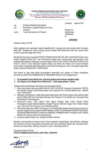 1
JUNWANGI
http : //www.masjiddesajunwangi.blogspot.com/
email : masjiddesajunwangi@gmail.com & masjiddesajunwangi@yahoo.com
Junwangi, Agustus 2021
No : 27/MASJ/PPM/KP/PLM/VIII/2001
Hal : Permohonan Legalitas
Junwangi Kepada Yth,
Lamp : 1 (satu) set dokumen & Proposal Kepala Desa
JUNWANGI
di
JUNWANGI
Assalamu alaikum Wr.Wb
Salam sejahtera kami sampaikan kepada Bapak/Ibu/Sdr/i, semoga kita selalu berada dalam lindungan
Allah SWT, Shalawat dan salam semoga tercurah kepada Nabi Muhammad SAW dan seluruh kaum
muslimin yang taat hingga akhir zaman.
melaksanakan kegiatan masjid pada umumnya seperti SHALAT IED, SHALAT RAWATIB (5 WAKTU) dan
hukum terkait masjid tidak dapat dilaksanakan oleh Panitia Pembangunan namun merupakan tugas Seksi
Ibadah & Dakwah PENGU
Oleh karena itu agar tidak terjadi permasalahan dikemudian hari, dengan ini Panitia mengajukan
permohonan LEGALITAS PEMBANGUNA & ORGANISASI sebagai berikut :
1. legalitas masjid
2. 2024 (setiap periode : 3 tahun)
Sebagai bahan pertimbangan disampaikan hal-hal sebagai berikut :
1.
INTI dengan merubah sedikit Rekomendasi nama masjid dari KH. Nurcholis Misbah yaitu : MASJID
2. Kelanjutan pembangunan masjid tetap dapat dilaksanakan oleh Panitia sampai masa baktinya habis
yakni 02 Maret 2021 dan nanti dapat diteruskan oleh Peng
Pemeliharaan & Pembangunan.
3. Nama-nama
Pembangunan dapat direkomendasikan sebagai Pengurus ditambah dengan Imam Tarawih Masjid
-mushola.
4. Pada tahap selanjutnya -
dokumen legalitas lainnya seperti PIAGAM MASJID, SURAT KETERANGAN TERDAFTAR MASJID,
SISTIM INFORMASI MASJID di DKM dan KEMENAG, PEMBENTUKAN YAYASAN & UNIT USAHA
MASJID dan dokumen-dokumen penting lainnya.
5.
Demikian surat permohonan bantuan dana ini kami sampaikan kepada Bapak, atas perhatian, partisipasi
khoiroti wa sa
Wassalamu alaikum Wr.Wb.
Ketua
H M. R O F I Q
 