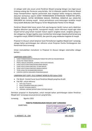 SP PROPOSAL
2
ini sebagai salah satu acuan untuk Pendirian Masjid Junwangi dengan cara legal sesuai
Undang-undang dan Peraturan yang berlaku. Hal ini dilakukan apabila Pendirian Masjid
tanpa memperhatikan regulasi pemerintah akan terganjal ketika mengurus dokumen-
dokumen berikutnya seperti SURAT PERMOHONAN KETERANGAN TERDAFTAR (SPKT),
PIAGAM MASJID, SISTIM INFORMASI MASJID, PROPOSAL DONATUR dan LEGALITAS
DOKUMEN lain tentang masjid. Untuk permohonan surat keterangan terdaftar masjid
hanya b
Pendirian Masjid tidak hanya secara fisik saja bangunan berdiri namun perlu dipikirkan
legalitas dokumen yang dimiliki, manajemen masjid, sisitim informasi masjid agar tidak
terjadi hal-hal yang terkait masalah hukum seperti sengketa tanah, sengketa pengurus
dan sebagainya. Dengan legalitas akan memberikan ketenangan kepada pihak berwenang
mengelola masjid, DONATUR MASJID,
Proposal ini d
sebagai bahan pertimbangan dan referensi untuk Pimpinan Panitia Pembangunan dan
Pemerintah Desa Junwangi.
Untuk memudahkan memahami isi Proposal ini disusun dengan sistematika sebagai
berikut :
LAMPIRAN HARD COPY :
1. SURAT PERMOHONAN KETERANGAN TERDAFTAR (SPKT) & PIAGAM MASJID
2. LEGALITAS TANAH MASJID
3. PROFIL MASJID (DESKRIPSI, SEJARAH, FOTO-FOTO MASJID)
4. SURAT KEPUTUSAN PENGESAHAN NAMA MASJID
5.
6. SURAT KEPUTUSAN PENGURUS REMAJA MASJID
7. TEORI LEGALITAS & MANAJEMEN MASJID
8. CONTOH-CONTOH DOKUMEN PENDIRIAN MASJID
LAMPIRAN SOFT COPY (FILE FORMAT WORD & PDF dalam DVD)
File Word : Contoh Surat-Surat Pendirian Masjid yang bisa di edit
File PDF untuk referensi
1. Soft Copy Proposal
2. BUKU PEDOMAN PENGURUS (DRAFT)
3. AD/ART YAYASAN (DRAFT)
4. UNDANG-UNDANG &PERATURAN TENTANG MASJID
Demikian proposal ini disampaikan, untuk menjadi bahan pertimbangan dalam Pendirian
Junwangi sesuai peraturan yang berlaku.
Junwangi, Agustus 2021
SEKRETARIS KETUA
Ir. MANOET, SE., CBA HM. ROFIQ
 