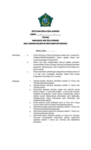 Menimbang : a.
27/MASJ/PPPM/KP/PLM/08/2021 Perihal
Junwangi tertanggal 19 Agustus 2021.
b. Bahwa untuk lebih mengoptimalkan jalannya kegiatan pembinaan
kemasyarakatan di Desa Junwangi, khususnya menyangkut pembinaan
keagamaan, dipandang perlu untuk
Desa Junwangi
c. Bahwa berdasarkan pertimbangan sebagaimana dimaksud pada huruf
a di atas, perlu menetapkan Keputusan Kepala Desa tentang
Pengesahan nama
Mengingat : 1. UNDANG-UNDANG REPUBLIK INDONESIA NOMOR 28 TAHUN 2002
TENTANG BANGUNAN GEDUNG
2. UNDANG-UNDANG REPUBLIK INDONESIA NOMOR 41 TAHUN 2004
TENTANG WAKAF
3. PERATURAN BERSAMA MENTERI AGAMA DAN MENTERI DALAM
NEGERI NOMOR : 9 TAHUN 2006 NOMOR : 8 TAHUN 2006 TENTANG
PEDOMAN PELAKSANAAN TUGAS KEPALA DAERAH/WAKIL KEPALA
DAERAH DALAM PEMELIHARAAN KERUKUNAN UMAT BERAGAMA,
PEMBERDAYAAN FORUM KERUKUNAN UMAT BERAGAMA, DAN
PENDIRIAN RUMAH IBADAT
4. FATWA MAJELIS ULAMA INDONESIA Nomor 54 Tahun 2014 Tentang
STATUS TANAH YANG DI ATASNYA ADA BANGUNAN MASJID
5. PERATURAN DAERAH KABUPATEN SIDOARJO NOMOR 4 TAHUN 2012
TENTANG IZIN MENDIRIKAN BANGUNAN
6. PERATURAN DAERAH KABUPATEN SIDOARJO NOMOR 7 TAHUN 2013
TENTANG BANGUNAN GEDUNG
7. PERATURAN BUPATI SIDOARJO NOMOR 103 TAHUN 2017 TENTANG
PETUNJUK PELAKSANAAN PERATURAN DAERAH KABUPATEN
SIDOARJO NOMOR 4 TAHUN 2012 TENTANG IZIN MENDIRIKAN
BANGUNAN
 