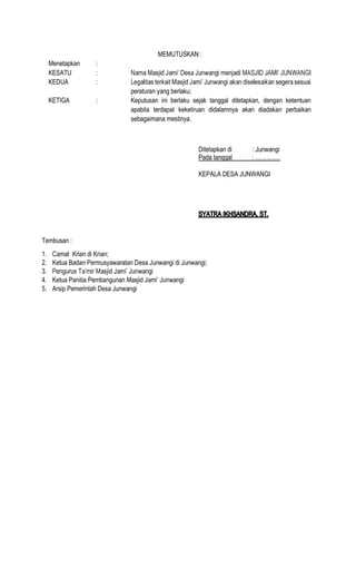 MEMUTUSKAN :
Menetapkan :
KESATU :
KEDUA :
peraturan yang berlaku;
KETIGA : Keputusan ini berlaku sejak tanggal ditetapkan, dengan ketentuan
apabila terdapat kekeliruan didalamnya akan diadakan perbaikan
sebagaimana mestinya.
Ditetapkan di : Junwangi
Pada tanggal
KEPALA DESA JUNWANGI
Tembusan :
1. Camat Krian di Krian;
2. Ketua Badan Permusyawaratan Desa Junwangi di Junwangi;
3.
4. Ketua Panitia Pembangunan Masjid Jami Junwangi
5. Arsip Pemerintah Desa Junwangi
 
