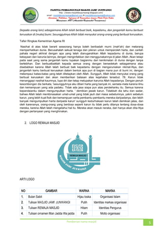 JUNWANGI
http : //www.masjiddesajunwangi.blogspot.com/
email : masjiddesajunwangi@gmail.com & masjiddesajunwangi@yahoo.com
Pemberian nama masjid 5
(kepada orang lain) sebagaimana Allah telah berbuat baik, kepadamu, dan janganlah kamu berbuat
kerusakan di (muka) bumi. Sesungguhnya Allah tidak menyukai orang-orang yang berbuat kerusakan.
Tafsir Ringkas Kementrian Agama RI
Nasihat di atas tidak berarti seseorang hanya boleh beribadah murni (mah'ah) dan melarang
memperhatikan dunia. Berusahalah sekuat tenaga dan pikiran untuk memperoleh harta, dan carilah
pahala negeri akhirat dengan apa yang telah dianugerahkan Allah kepadamu di dunia, berupa
kekayaan dan karunia lainnya, dengan menginfakkan dan menggunakannya di jalan Allah. Akan tetapi
pada saat yang sama janganlah kamu lupakan bagianmu dari kenikmatan di dunia dengan tanpa
berlebihan. Dan berbuatbaiklah kepada semua orang dengan bersedekah sebagaimana atau
disebabkan karena Allah telah berbuat baik kepadamu dengan mengaruniakan nikmat-Nya, dan
janganlah kamu berbuat kerusakan dalam bentuk apa pun di bagian mana pun di bumi ini, dengan
melampaui batas-batas yang telah ditetapkan oleh Allah. Sungguh, Allah tidak menyukai orang yang
berbuat kerusakan dan akan memberikan balasan atas kejahatan tersebut. 78. Karun tidak
menanggapi nasihat kaumnya, lupa diri dan tetap melupakan karunia Allah kepadanya. Dengan penuh
kesombongan dia berkata, 'sesungguhnya aku diberi harta yang banyak ini, semata-mata karena ilmu
dan kemampuan yang ada padaku. Tidak ada jasa siapa pun atas perolehanku itu. Semua karena
kepandaianku dalam mengumpulkan harta. ' demikian jawab karun. Tidakkah dia tahu dan sadar,
bahwa Allah telah membinasakan umat-umat yang tidak jauh dari masa sebelumnya, yakni sebelum
karun, yang lebih kuat fisik dan kemampuan serta pembantu-pembantu mereka daripadanya, dan lebih
banyak mengumpulkan harta daripada karun' sungguh kedurhakaan karun telah demikian jelas, dan
oleh karenanya, orang-orang yang berdosa seperti karun itu tidak perlu ditanya tentang dosa-dosa
mereka, karena Allah telah mengetahui hal itu. Mereka akan masuk neraka, dan hanya akan dita-Nya
dengan pertanyaan yang menghinakan.
2. LOGO REMAJA MASJID
ARTI LOGO
NO GAMBAR WARNA MAKNA
1. Bulan Sabit Hijau toska Organisasi Islam
2. Putih Identitas markas organisasi
3. Tulisan REMAJA MASJID Hitam Identitas Pengurus
4. Tulisan ornamen Man Jadda Wa jadda Putih Motto organisasi
 