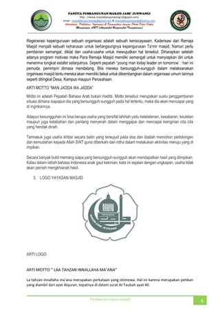 JUNWANGI
http : //www.masjiddesajunwangi.blogspot.com/
email : masjiddesajunwangi@gmail.com & masjiddesajunwangi@yahoo.com
Pemberian nama masjid 6
Regenerasi kepengurusan sebuah organisasi adalah sebuah keniscayaaan. Kaderisasi dari Remaja
pemberian semangat, diklat dan usaha-usaha untuk mewujudkan hal tersebut. Diharapkan setelah
adanya program motivasi maka Para Remaja Masjid memiliki semangat untuk menyiapkan diri untuk
pemuda, pemimpin dimasa mendatang. Bila mereka bersungguh-sungguh dalam melaksanakan
organisasi masjid tentu mereka akan memiliki bekal untuk dikembangkan dalam organisasi umum lainnya
seperti ditingkat Desa, Kampus maupun Perusahaan.
Motto ini adalah Pepatah Bahasa Arab bukan Hadits. Motto tersebut merupakan suatu penggambaran
situasi dimana siapapun dia yang bersungguh-sungguh pada hal tertentu, maka dia akan mencapai yang
di inginkannya.
Adapun kesungguhan ini bisa berupa usaha yang bersifat lahiriah yaitu ketelatenan, kesabaran, keuletan
maupun juga ketabahan dan pantang menyerah dalam menggapai dan mencapai keinginan cita cita
yang hendak diraih.
Termasuk juga usaha ikhtiar secara batin yang terwujud pada doa dan ibadah memohon pertolongan
dan kemudahan kepada Allah SWT guna diberkahi dan ridha dalam melakukan aktivitas menuju yang di
impikan.
Secara banyak bukti memang siapa yang bersungguh-sungguh akan mendapatkan hasil yang diimpikan.
Kalau dalam istilah bahasa Indonesia anak gaul kekinian, kata ini sejalan dengan ungkapan, usaha tidak
akan pernah mengkhianati hasil.
3. LOGO YAYASAN MASJID
ARTI LOGO
yang diambil dari ayat Alquran, tepatnya di dalam surat At Taubah ayat 40.
 