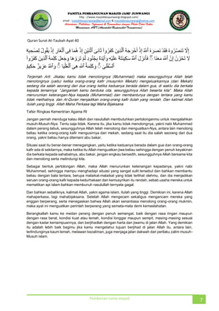JUNWANGI
http : //www.masjiddesajunwangi.blogspot.com/
email : masjiddesajunwangi@gmail.com & masjiddesajunwangi@yahoo.com
Pemberian nama masjid 7
Quran Surat At-Taubah Ayat 40
Tafsir Ringkas Kementrian Agama RI
Jangan pernah menduga kalau Allah dan rasulullah membutuhkan pertolonganmu untuk mengalahkan
musuh-Musuh-Nya. Tentu saja tidak. Karena itu, jika kamu tidak menolongnya, yakni nabi Muhammad
dalam perang tabuk, sesungguhnya Allah telah menolong dan menguatkan-Nya, antara lain menolong
beliau ketika orang-orang kafir mengusirnya dari mekah, sedang saat itu dia salah seorang dari dua
orang, yakni beliau hanya ditemani abu bakar.
Situasi saat itu benar-benar menegangkan, yaitu ketika keduanya berada dalam gua dan orang-orang
kafir ada di sekitarnya, maka ketika itu Allah menguatkan jiwa beliau sehingga dengan penuh keyakinan
dia berkata kepada sahabatnya, abu bakar, jangan engkau bersedih, sesungguhnya Allah bersama kita
dan menolong serta melindungi kita.
Sebagai bentuk pertolongan Allah, maka Allah menurunkan ketenangan kepadanya, yakni nabi
Muhammad, sehingga mampu menghadapi situasi yang sangat sulit tersebut dan bahkan membantu
beliau dengan bala tentara, berupa malaikat-malaikat yang tidak terlihat olehmu, dan dia menjadikan
seruan orang-orang kafir kepada kedurhakaan dan kemusyrikan itu rendah, sebab usaha mereka untuk
mematikan api islam bahkan membunuh rasulullah ternyata gagal.
Dan bahkan sebaliknya, kalimat Allah, yakni agama islam, itulah yang tinggi. Demikian ini, karena Allah
mahaperkasa, lagi mahabijaksana. Setelah Allah mengecam sekaligus mengancam mereka yang
enggan berperang, serta menegaskan bahwa Allah akan senantiasa menolong orang-orang mukmin,
maka ayat ini menguatkan perintah berperang yang semata-mata demi kemaslahatan.
Berangkatlah kamu ke medan perang dengan penuh semangat, baik dengan rasa ringan maupun
dengan rasa berat, kondisi kuat atau lemah, kondisi longgar maupun sempit, masing-masing sesuai
dengan kadar kemampuannya, dan berjihadlah dengan harta dan jiwamu di jalan Allah. Yang demikian
itu adalah lebih baik bagimu jika kamu mengetahui tujuan berjihad di jalan Allah itu, antara lain,
terlindunginya kaum lemah, melawan kezaliman, juga menjaga jalan dakwah dari perilaku zalim musuh-
Musuh islam.
 
