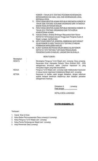NOMOR 1 TAHUN 2015 TENTANG PEDOMAN KEWENANGAN
BERDASARKAN HAK ASAL USUL DAN KEWENANGAN LOKAL
BERSKALA DESA
11. PERATURAN MENTERI AGAMA REPUBLIK INDONESIA NOMOR 54
TAHUN 2006 TENTANG SUSUNAN OIIGANISASI DAN TATAKERJA
BADAN KESEJAHTERAAN MASJID
12. PERATURAN MENTERI AGAMA REPUBLIK INDONESIA NOMOR 10
TAHUN 2010 TENTANG ORGANISASI DAN TATA KERJA
KEMENTERIAN AGAMA
13. Instruksi Direktur Jenderal Bimbingan Masyarakat Islam Nomor
KEP/D/101/1978 tentangTuntunan Penggunaan Pengeras Suara di
Masjid, Langgar, danMushalla)
14. KEPUTUSAN DIREKTUR JENDERAL BIMBINGAN MASYARAKAT
ISLAM NOMOR DJ.II/802 TAHUN 2014 TENTANG STANDAR
PEMBINAAN MANAJEMEN MASJID
15. SURAT EDARAN INSTRUKSI DIRJEN BIMAS ISLAM NOMOR:
KEP/D/101/1978 TENTANG TUNTUNAN PENGGUNAAN
PENGERAS SUARA DI MASJID, LANGAR DAN MUSHALLA.
MEMUTUSKAN :
Menetapkan :
KESATU :
Kecamatan Krian, Kabupaten Sidoarjo Tahun Khidmat 2022 - 2024
sebagaimana tercantum dalam yang
merupakan bagian yang tidak terpisahkan;
KEDUA :
ini sesuai aturan organisasi & tatalaksana Masjid Jami Junwangi;
KETIGA : Keputusan ini berlaku sejak tanggal ditetapkan, dengan ketentuan
apabila terdapat kekeliruan didalamnya akan diadakan perbaikan
sebagaimana mestinya.
Ditetapkan di : Junwangi
Pada tanggal
KEPALA DESA JUNWANGI
Tembusan :
1. Camat Krian di Krian;
2. Ketua Badan Permusyawaratan Desa Junwangi di Junwangi;
3. Ketua
4. Ketua Panitia Pembangunan Masjid Jami Junwangi
5. Arsip Pemerintah Desa Junwangi
 