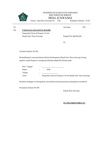 PEMERINTAH KABUPATEN SIDOARJO
KECAMATAN KRIAN
DESA JUNWANGI
Alamat : Jalan Raya Junwangi No. Telp. Kabupaten Sidoarjo - 61262
No. : Junwangi, 2021
Hal : UNDANGAN LEGALITAS MASJID
Pengesahan Nama & Pengurus Ta’mir
Masjid Jami’ Desa Junwangi Kepada Yth. Bpk/Ibu/Sdr.
Di
Assalamu’alaikum Wr.Wb
Menindaklanjuti surat permohonan Panitia Pembangunan Masjid Jami’ Desa Junwangi tentang
legalitas masjid dengan ini mengharap kehadiran Bapak/Ibu/Saudara pada :
Hari / Tanggal : __________ , _____________
Waktu : : WIB
Tempat : __________________
Acara : Pengesahan Nama & Pengurus Ta’mir Masjid Jami’ Desa Junwangi
Demikian undangan ini disampaikan, atas perhatian dan kerjasamanya disampaikan terimakasih
Wassalamu’alaikum Wr.Wb
Kepala Desa Junwangi
SYATRA IKHSANDRA, ST.
 
