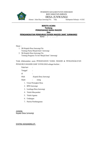 PEMERINTAH KABUPATEN SIDOARJO
KECAMATAN KRIAN
DESA JUNWANGI
Alamat : Jalan Raya Junwangi No. Telp. Kabupaten Sidoarjo - 61262
BERITA ACARA
Tentang
PENGESAHAN NAMA MASJID
Dan
PENGANGKATAN PENGURUS TA’MIR MASJID JAMI’ JUNWANGI
Nomor : / . . . . /
Dasar :
1. SK Kepala Desa Junwangi No.
Tentang Nama Masjid Jami’ Junwangi
2. SK Kepala Desa Junwangi No.
Tentang Pengurus Ta’mir Masjid Jami’ Junwangi
Telah dilaksanakan acara PENGESAHAN NAMA MASJID & PENGANGKATAN
PENGURUS MASJID JAMI’ JUNWANGI sebagai berikut :
Pada hari :
Tanggal :
di :
Oleh : Kepala Desa Junwangi
Hadir : orang
1. Unsur Perangkat Desa
2. BPD Junwangi
3. Lembaga Desa Junwangi
4. Tokoh Masyarakat
5. Tokoh Agama
6. Undangan
7. Panitia Pembangunan
Junwangi,
Kepala Desa Junwangi
SYATRA IKHSANDRA,ST.
 