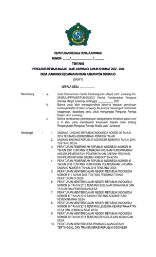 (DRAFT)
Menimbang : a.
29/MASJ/PPPM/KP/PLM/08/2021 Perihal Pembentukan Pengurus
Remaja Masjid Junwangi tertanggal ___________ 2021
b. Bahwa untuk lebih mengoptimalkan jalannya kegiatan pembinaan
kemasyarakatan di Desa Junwangi, khususnya menyangkut pembinaan
keagamaan, dipandang perlu untuk mengangkat Pengurus Remaja
c. Bahwa berdasarkan pertimbangan sebagaimana dimaksud pada huruf
a di atas, perlu menetapkan Keputusan Kepala Desa tentang
Pengangkatan Pengurus Remaja
Mengingat : 1. UNDANG UNDANG REPUBLIK INDONESIA NOMOR 30 TAHUN
2014 TENTANG ADMINISTRASI PEMERINTAHAN
2. UNDANG-UNDANG REPUBLIK INDONESIA NOMOR 6 TAHUN 2014
TENTANG DESA
3. PERATURAN PEMERINTAH REPUBLIK INDONESIA NOMOR 38
TAHUN 2007 TENTANG PEMBAGIAN URUSAN PEMERINTAHAN
ANTARA PEMERINTAH, PEMERINTAHAN DAERAH PROVINSI,
DAN PEMERINTAHAN DAERAH KABUPATEN/KOTA
4. PERATURAN PEMERINTAH REPUBLIK INDONESIA NOMOR 43
TAHUN 2014 TENTANG PERATURAN PELAKSANAAN UNDANG-
UNDANG NOMOR 6 TAHUN 2014 TENTANG DESA
5. PERATURAN MENTERI DALAM NEGERI REPUBLIK INDONESIA
NOMOR 111 TAHUN 2014 TENTANG PEDOMAN TEKNIS
PERATURAN DI DESA
6. PERATURAN MENTERI DALAM NEGERI REPUBLIK INDONESIA
NOMOR 84 TAHUN 2015 TENTANG SUSUNAN ORGANISASI DAN
TATA KERJA PEMERINTAH DESA
7. PERATURAN MENTERI DALAM NEGERI REPUBLIK INDONESIA
NOMOR 47 TAHUN 2016 TAHUN TENTANG ADMINISTRASI
PEMERINTAHAN DESA
8. PERATURAN MENTERI DALAM NEGERI REPUBLIK INDONESIA
NOMOR 18 TAHUN 2018 TENTANG LEMBAGA KEMASYARAKATAN
DESA DAN LEMBAGA ADAT DESA
9. PERATURAN MENTERI DALAM NEGERI REPUBLIK INDONESIA
NOMOR 20 TAHUN 2018 TENTANG PENGELOLAAN KEUANGAN
DESA
10. PERATURAN MENTERI DESA,PEMBANGUNAN DAERAH
TERTINGGAL, DAN TRANSMIGRASI REPUBLIK INDONESIA
 