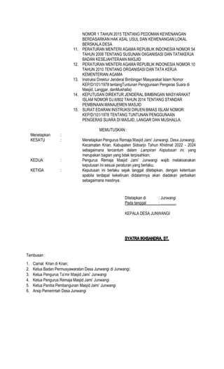 NOMOR 1 TAHUN 2015 TENTANG PEDOMAN KEWENANGAN
BERDASARKAN HAK ASAL USUL DAN KEWENANGAN LOKAL
BERSKALA DESA
11. PERATURAN MENTERI AGAMA REPUBLIK INDONESIA NOMOR 54
TAHUN 2006 TENTANG SUSUNAN OIIGANISASI DAN TATAKERJA
BADAN KESEJAHTERAAN MASJID
12. PERATURAN MENTERI AGAMA REPUBLIK INDONESIA NOMOR 10
TAHUN 2010 TENTANG ORGANISASI DAN TATA KERJA
KEMENTERIAN AGAMA
13. Instruksi Direktur Jenderal Bimbingan Masyarakat Islam Nomor
KEP/D/101/1978 tentangTuntunan Penggunaan Pengeras Suara di
Masjid, Langgar, danMushalla)
14. KEPUTUSAN DIREKTUR JENDERAL BIMBINGAN MASYARAKAT
ISLAM NOMOR DJ.II/802 TAHUN 2014 TENTANG STANDAR
PEMBINAAN MANAJEMEN MASJID
15. SURAT EDARAN INSTRUKSI DIRJEN BIMAS ISLAM NOMOR:
KEP/D/101/1978 TENTANG TUNTUNAN PENGGUNAAN
PENGERAS SUARA DI MASJID, LANGAR DAN MUSHALLA.
MEMUTUSKAN :
Menetapkan :
KESATU : Menetapkan Pengurus Remaja
Kecamatan Krian, Kabupaten Sidoarjo Tahun Khidmat 2022 - 2024
sebagaimana tercantum dalam yang
merupakan bagian yang tidak terpisahkan;
KEDUA : Pengurus Remaja
keputusan ini sesuai peraturan yang berlaku;
KETIGA : Keputusan ini berlaku sejak tanggal ditetapkan, dengan ketentuan
apabila terdapat kekeliruan didalamnya akan diadakan perbaikan
sebagaimana mestinya.
Ditetapkan di : Junwangi
Pada tanggal
KEPALA DESA JUNWANGI
Tembusan :
1. Camat Krian di Krian;
2. Ketua Badan Permusyawaratan Desa Junwangi di Junwangi;
3. Ketua
4. Ketua Pengurus Remaja Masjid Jami Junwangi
5. Ketua Panitia Pembangunan Masjid Jami Junwangi
6. Arsip Pemerintah Desa Junwangi
 