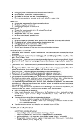 Bertanggung jawab atas tertib administrasi dan kesekretariatan REMAS
Bertindak sebagai notulen dalam Rapat Harian Pengurus
Menyiapkan laporan, surat, hasil rapat, dan evaluasi kegiatan
Menyimpan semua dokumen secretariat remaja masjid baik offline maupun online
SEKRETARIS I
a) Menggantikan tugas khusus Sekretaris Umum bila berhalangan
b) Membantu menyiapkan konsep surat
c) Bertanggungjawab kepada Sekretaris Umum
SEKRETARIS II
a) Menggantikan tugas khusus sekretaris I bila sekretaris I berhalangan
b) Menyiapkan konsep dokumen
c) Mengarsipkan semua surat masuk dan keluar.
d) Bertanggungjawab kepada Sekretaris Umum
5. BENDAHARA
1. Bertanggung jawab dan mengetahui segala pemasukan dan pengeluaran uang/ biaya yang diperlukan
2. Membuat tanda bukti/ kwitansi setiap pemasukan atau pengeluaran uang
3. Bertanggung jawab atas inventarisasi dan perbendaharaan
4. Menyampaikan laporan keuangan secara berkala
5. Meminta laporan keuangan dari tiap departemen atau panitia pelaksana kegiatan.
TUGAS UMUM KETUA DEPARTEMEN
1. Bertanggung jawab atas seluruh kegiatan Departemen dan menciptakan mekanisme kerja yang baik dengan
anggotanya.
2. Memimpin rapat pada departemennya dan bila dianggap perlu boleh didampingi oleh Ketua I atau Ketua II atau
Ketua III dan atau Ketua Umum
3. Departemen I, dan II didalam menyusun program kerja mengkoordinasi dan mengkonsultasikan kepada Ketua I.
4. Departemen III dan IV didalam menyusun program kerja mengkoordinasi dan mengkonsultasikan kepada Ketua
II.
5. Departemen III dan IV didalam menyusun program kerja mengkoordinasi dan mengkonsultasikan kepada Ketua
III.
6. Tiap departemen didalam melaksanakan kegiatan yang telah diprogramkan harus sepengetahuan Ketua Umum
setelah dikoordinasi dan dikonsultasikan oleh Ketua I dan atau II dan atau ketua III
7. Departemen I, dan II melaporkan hasil pertanggungjawaban kegiatannya kepada Ketua I
8. Departemen III dan IV melaporkan hasil pertanggungjawaban kegiatannya kepada Ketua II
9. Departemen V dan VI melaporkan hasil pertanggungjawaban kegiatannya kepada Ketua III
10. Tiap departemen berupaya meningkatkan dan mengembangkan program pada departemennya masing-masing.
11. Tiap departemen diperkenankan untuk bekerja sama dengan departemen lainnya dalam melaksanakan dan
meningkatkan program kerjanya setelah dikonsultasikan pada Ketua I dan Ketua II dan Ketua III
12. Jika departemen ingin membentuk panitia pelaksana dalam melaksanakan kegiatannya dan membutuhkan
anggota lainnya, maka departemen tersebut harus berinisiatif pertama kali untuk mengumpulkan anggota dan
atas sepengetahuan Ketua Umum.
13. Setiap surat yang dikeluarkan tiap departemen harus ditandatangani oleh koordinator departemen yang
bersangkutan atau yang mewakili dan ditandatangani oleh Ketua Umum dalam format sbb :
Dalam menyiapkan surat tiap departemen :
Sebisa mungkin diusahakan sendiri oleh Departemen ybs. Tetapi bila menyulitkan, tiap departemen dapat
meminta bantuan kepada sekretaris II dengan catatan format surat tersebut sudah dibuat sendiri oleh
departemen ybs.
Tidak diperkenankan mengangkat sekretaris departemen, kecuali :
o Hanya untuk membantu menyiapkan surat dan tidak ikut menandatangani
o Telah mendapatkan izin dari Ketua Umum seperti untuk kepengurusan majalah REMAS dan bukan
untuk Departemen Komunikasi
Tidak diperkenankan membuat surat diatas kop surat lain selain kop surat REMAS
TUGAS KHUSUS KETUA DEPARTEMEN
I. DEPARTEMEN HUMAS & KERJASAMA
a. Melakukan tugas humas dan kerjasama baik intern maupun ekstern
a. Menyusun program HUMAS diantaranya KALENDER REMAS, MAJALAH REMAS
b.
c. Sebagai admin melakukan publikasi kegiatan remaja masjid secara offline maupun online (website,
facebook, WA, kanal youtube, Instagram, dll.)
 