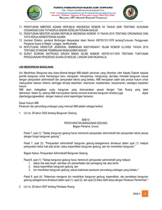 PANITIA PEMBANGUNAN MASJID JAMI’ JUNWANGI
http : //www.masjiddesajunwangi.blogspot.com/
email : masjiddesajunwangi@gmail.com & masjiddesajunwangi@yahoo.com
BAB II 2
11. PERATURAN MBNTERI AGAMA REPUBLIK INDONESIA NOMOR 54 TAHUN 2006 TENTANG SUSUNAN
OIIGANISASI DAN TATAKERJA BADAN KESEJAHTERAAN MASJID
12. PERATURAN MENTERI AGAMA REPUBLIK INDONESIA NOMOR 10 TAHUN 2010 TENTANG ORGANISASI DAN
TATA KERJA KEMENTERIAN AGAMA
13. Instruksi Direktur Jenderal Bimbingan Masyarakat Islam Nomor KEP/D/101/1978 tentangTuntunan Penggunaan
Pengeras Suara di Masjid, Langgar, danMushalla)
14. KEPUTUSAN DIREKTUR JENDERAL BIMBINGAN MASYARAKAT ISLAM NOMOR DJ.II/802 TAHUN 2014
TENTANG STANDAR PEMBINAAN MANAJEMEN MASJID
15. SURAT EDARAN INSTRUKSI DIRJEN BIMAS ISLAM NOMOR: KEP/D/101/1978 TENTANG TUNTUNAN
PENGGUNAAN PENGERAS SUARA DI MASJID, LANGAR DAN MUSHALLA.
IJIN MENDIRIKAN BANGUNAN
Izin Mendirikan Bangunan atau biasa dikenal dengan IMB adalah perizinan yang diberikan oleh Kepala Daerah kepada
pemilik bangunan untuk membangun baru, mengubah, memperluas, mengurangi, dan/atau merawat bangunan sesuai
dengan persyaratan administratif dan persyaratan teknis yang berlaku. IMB merupakan salah satu produk hukum untuk
mewujudkan tatanan tertentu sehingga tercipta ketertiban, keamanan, keselamatan, kenyamanan, sekaligus kepastian
hukum.
IMB akan melegalkan suatu bangunan yang direncanakan sesuai dengan Tata Ruang yang telah
ditentukan. Selain itu, adanya IMB menunjukkan bahwa rencana kostruksi bangunan tersebut juga dapat
dipertanggungjawabkan dengan maksud untuk kepentingan bersama.
Dasar Hukum IMB
Peraturan dan perundang-undangan yang memuat IMB adalah sebagai berikut:
1. UU no. 28 tahun 2002 tentang Bangunan Gedung
BAB IV.
PERSYARATAN BANGUNAN GEDUNG.
Bagian Pertama: Umum.
Pasal 7, ayat (1): "Setiap bangunan gedung harus memenuhi persyaratan administratif dan persyaratan teknis sesuai
dengan fungsi bangunan gedung."
Pasal 7, ayat (2): "Persyaratan administratif bangunan gedung sebagaimana dimaksud dalam ayat (1) meliputi
persyaratan status hak atas tanah, status kepemilikan bangunan gedung, dan izin mendirikan bangunan."
Bagian Kedua: Persyaratan Administratif Bangunan Gedung.
Pasal 8, ayat (1): "Setiap bangunan gedung harus memenuhi persyaratan administratif yang meliputi:
1. status hak atas tanah, dan/atau izin pemanfaatan dari pemegang hak atas tanah;
2. status kepemilikan bangunan gedung; dan
3. izin mendirikan bangunan gedung; sesuai ketentuan peraturan perundang-undangan yang berlaku."
Pasal 8, ayat (4): "Ketentuan mengenai izin mendirikan bangunan gedung, kepemilikan, dan pendataan bangunan
gedung sebagaimana dimaksud dalam ayat (1), ayat (2), dan ayat (3) diatur lebih lanjut dengan Peraturan Pemerintah."
2. UU no. 26 tahun 2007 tentang Penataan Ruang
 