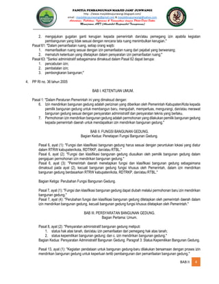 PANITIA PEMBANGUNAN MASJID JAMI’ JUNWANGI
http : //www.masjiddesajunwangi.blogspot.com/
email : masjiddesajunwangi@gmail.com & masjiddesajunwangi@yahoo.com
BAB II 4
2. mengajukan gugatan ganti kerugian kepada pemerintah dan/atau pemegang izin apabila kegiatan
pembangunan yang tidak sesuai dengan rencana tata ruang menimbulkan kerugian."
Pasal 61: "Dalam pemanfaatan ruang, setiap orang wajib:
1. memanfaatkan ruang sesuai dengan izin pemanfaatan ruang dari pejabat yang berwenang;
2. mematuhi ketentuan yang ditetapkan dalam persyaratan izin pemanfaatan ruang;"
Pasal 63: "Sanksi administratif sebagaimana dimaksud dalam Pasal 62 dapat berupa:
1. pencabutan izin;
2. pembatalan izin;
3. pembongkaran bangunan;"
4. PP RI no. 36 tahun 2005
BAB I. KETENTUAN UMUM.
Pasal 1: "Dalam Peraturan Pemerintah ini yang dimaksud dengan:
6. Izin mendirikan bangunan gedung adalah perizinan yang diberikan oleh Pemerintah Kabupaten/Kota kepada
pemilik bangunan gedung untuk membangun baru, mengubah, memperluas, mengurangi, dan/atau merawat
bangunan gedung sesuai dengan persyaratan administratif dan persyaratan teknis yang berlaku.
7. Permohonan izin mendirikan bangunan gedung adalah permohonan yang dilakukan pemilik bangunan gedung
kepada pemerintah daerah untuk mendapatkan izin mendirikan bangunan gedung."
BAB II. FUNGSI BANGUNAN GEDUNG.
Bagian Kedua: Penetapan Fungsi Bangunan Gedung.
Pasal 6, ayat (1): "Fungsi dan klasifikasi bangunan gedung harus sesuai dengan peruntukan lokasi yang diatur
dalam RTRW kabupaten/kota, RDTRKP, dan/atau RTBL."
Pasal 6, ayat (2): "Fungsi dan klasifikasi bangunan gedung diusulkan oleh pemilik bangunan gedung dalam
pengajuan permohonan izin mendirikan bangunan gedung."
Pasal 6, ayat (3): "Pemerintah daerah menetapkan fungsi dan klasifikasi bangunan gedung sebagaimana
dimaksud pada ayat (2), kecuali bangunan gedung fungsi khusus oleh Pemerintah, dalam izin mendirikan
bangunan gedung berdasarkan RTRW kabupaten/kota, RDTRKP, dan/atau RTBL."
Bagian Ketiga: Perubahan Fungsi Bangunan Gedung.
Pasal 7, ayat (1): "Fungsi dan klasifikasi bangunan gedung dapat diubah melalui permohonan baru izin mendirikan
bangunan gedung."
Pasal 7, ayat (4): "Perubahan fungsi dan klasifikasi bangunan gedung ditetapkan oleh pemerintah daerah dalam
izin mendirikan bangunan gedung, kecuali bangunan gedung fungsi khusus ditetapkan oleh Pemerintah."
BAB III. PERSYARATAN BANGUNAN GEDUNG.
Bagian Pertama: Umum.
Pasal 8, ayat (2): "Persyaratan administratif bangunan gedung meliputi:
1. status hak atas tanah, dan/atau izin pemanfaatan dari pemegang hak atas tanah;
2. status kepemilikan bangunan gedung; dan c. izin mendirikan bangunan gedung."
Bagian Kedua: Persyaratan Administratif Bangunan Gedung. Paragraf 3: Status Kepemilikan Bangunan Gedung.
Pasal 13, ayat (1): "Kegiatan pendataan untuk bangunan gedung-baru dilakukan bersamaan dengan proses izin
mendirikan bangunan gedung untuk keperluan tertib pembangunan dan pemanfaatan bangunan gedung."
 