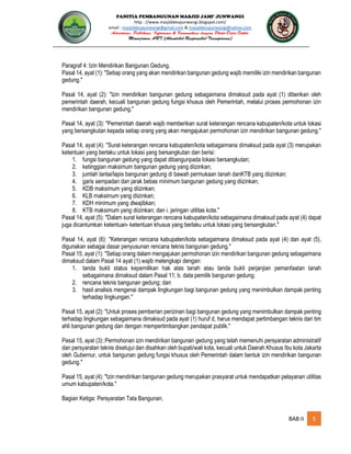 PANITIA PEMBANGUNAN MASJID JAMI’ JUNWANGI
http : //www.masjiddesajunwangi.blogspot.com/
email : masjiddesajunwangi@gmail.com & masjiddesajunwangi@yahoo.com
BAB II 5
Paragraf 4: Izin Mendirikan Bangunan Gedung.
Pasal 14, ayat (1): "Setiap orang yang akan mendirikan bangunan gedung wajib memiliki izin mendirikan bangunan
gedung."
Pasal 14, ayat (2): "Izin mendirikan bangunan gedung sebagaimana dimaksud pada ayat (1) diberikan oleh
pemerintah daerah, kecuali bangunan gedung fungsi khusus oleh Pemerintah, melalui proses permohonan izin
mendirikan bangunan gedung."
Pasal 14, ayat (3): "Pemerintah daerah wajib memberikan surat keterangan rencana kabupaten/kota untuk lokasi
yang bersangkutan kepada setiap orang yang akan mengajukan permohonan izin mendirikan bangunan gedung."
Pasal 14, ayat (4): "Surat keterangan rencana kabupaten/kota sebagaimana dimaksud pada ayat (3) merupakan
ketentuan yang berlaku untuk lokasi yang bersangkutan dan berisi:
1. fungsi bangunan gedung yang dapat dibangunpada lokasi bersangkutan;
2. ketinggian maksimum bangunan gedung yang diizinkan;
3. jumlah lantai/lapis bangunan gedung di bawah permukaan tanah danKTB yang diizinkan;
4. garis sempadan dan jarak bebas minimum bangunan gedung yang diizinkan;
5. KDB maksimum yang diizinkan;
6. KLB maksimum yang diizinkan;
7. KDH minimum yang diwajibkan;
8. KTB maksimum yang diizinkan; dan i. jaringan utilitas kota."
Pasal 14, ayat (5): "Dalam surat keterangan rencana kabupaten/kota sebagaimana dimaksud pada ayat (4) dapat
juga dicantumkan ketentuan- ketentuan khusus yang berlaku untuk lokasi yang bersangkutan."
Pasal 14, ayat (6): "Keterangan rencana kabupaten/kota sebagaimana dimaksud pada ayat (4) dan ayat (5),
digunakan sebagai dasar penyusunan rencana teknis bangunan gedung."
Pasal 15, ayat (1): "Setiap orang dalam mengajukan permohonan izin mendirikan bangunan gedung sebagaimana
dimaksud dalam Pasal 14 ayat (1) wajib melengkapi dengan:
1. tanda bukti status kepemilikan hak atas tanah atau tanda bukti perjanjian pemanfaatan tanah
sebagaimana dimaksud dalam Pasal 11; b. data pemilik bangunan gedung;
2. rencana teknis bangunan gedung; dan
3. hasil analisis mengenai dampak lingkungan bagi bangunan gedung yang menimbulkan dampak penting
terhadap lingkungan."
Pasal 15, ayat (2): "Untuk proses pemberian perizinan bagi bangunan gedung yang menimbulkan dampak penting
terhadap lingkungan sebagaimana dimaksud pada ayat (1) huruf d, harus mendapat pertimbangan teknis dari tim
ahli bangunan gedung dan dengan mempertimbangkan pendapat publik."
Pasal 15, ayat (3)::Permohonan izin mendirikan bangunan gedung yang telah memenuhi persyaratan administratif
dan persyaratan teknis disetujui dan disahkan oleh bupati/wali kota, kecuali untuk Daerah Khusus Ibu kota Jakarta
oleh Gubernur, untuk bangunan gedung fungsi khusus oleh Pemerintah dalam bentuk izin mendirikan bangunan
gedung."
Pasal 15, ayat (4): "Izin mendirikan bangunan gedung merupakan prasyarat untuk mendapatkan pelayanan utilitas
umum kabupaten/kota."
Bagian Ketiga: Persyaratan Tata Bangunan.
 