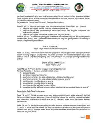 PANITIA PEMBANGUNAN MASJID JAMI’ JUNWANGI
http : //www.masjiddesajunwangi.blogspot.com/
email : masjiddesajunwangi@gmail.com & masjiddesajunwangi@yahoo.com
BAB II 7
dan dalam jangka waktu 5 (lima) tahun untuk bangunan gedung lainnya, berdasarkan hasil pemeriksaan kelaikan
fungsi bangunan gedung terhadap pemenuhan persyaratan teknis dan fungsi bangunan gedung sesuai dengan
izin mendirikan bangunan gedung."
Bagian Keempat: Pembongkaran. Paragraf 2: Penetapan Pembongkaran.
Pasal 91, ayat (2): "Bangunan gedung yang dapat dibongkar sebagaimana dimaksud pada ayat (1) meliputi:
1. bangunan gedung yang tidak laik fungsi dan tidak dapat diperbaiki lagi;
2. bangunan gedung yang pemanfaatannya menimbulkan bahaya bagi pengguna, masyarakat, dan
lingkungannya; dan/atau
3. bangunan gedung yang tidak memiliki izin mendirikan bangunan gedung."
Pasal 91, ayat (6): "Untuk bangunan gedung yang tidak memiliki izin mendirikan bangunan gedung sebagaimana
dimaksud pada ayat (2) huruf c, pemerintah daerah menetapkan bangunan gedung tersebut untuk dibongkar
dengan surat penetapan pembongkaran."
BAB VI. PEMBINAAN.
Bagian Ketiga: Pembinaan oleh Pemerintah Daerah.
Pasal 112, ayat (1): "Pemerintah daerah melakukan pengawasan terhadap pelaksanaan penerapan peraturan
daerah di bidang bangunan gedung melalui mekanisme penerbitan izin mendirikan bangunan gedung dan
sertifikasi kelaikan fungsi bangunan gedung, serta surat persetujuan dan penetapan pembongkaran bangunan
gedung."
BAB VII: SANKSI ADMINISTRATIF.
Bagian Pertama: Umum
Pasal 113, ayat (1): "Pemilik dan/atau pengguna yang melanggar ketentuan
Peraturan Pemerintah ini dikenakan sanksi administratif, berupa:
1. peringatan tertulis;
2. pembatasan kegiatan pembangunan;
3. penghentian sementara atau tetap pada pekerjaan pelaksanaan pembangunan;
4. penghentian sementara atau tetap pada pemanfaatan bangunan gedung;
5. pembekuan izin mendirikan bangunan gedung;
6. pencabutan izin mendirikan bangunan gedung;
7. pembekuan sertifikat laik fungsi bangunan gedung;
8. pencabutan sertifikat laik fungsi bangunan gedung; atau i. perintah pembongkaran bangunan gedung."
Bagian Kedua: Pada Tahap Pembangunan.
Pasal 114, ayat (2): "Pemilik bangunan gedung yang tidak mematuhi peringatan tertulis sebanyak 3 (tiga) kali
berturut-turut dalam tenggang waktu masing-masing 7 (tujuh) hari kalender dan tetap tidak melakukan perbaikan
atas pelanggaran sebagaimana dimaksud pada ayat (1), dikenakan sanksi berupa pembatasan kegiatan
pembangunan."
Pasal 114, ayat (3): "Pemilik bangunan gedung yang telah dikenakan sanksi sebagaimana dimaksud pada ayat
(2) selama 14 (empat belas) hari kalender dan tetap tidak melakukan perbaikan atas pelanggaran sebagaimana
dimaksud pada ayat (1), dikenakan sanksi berupa penghentian sementara pembangunan dan pembekuan izin
mendirikan bangunan gedung."
 