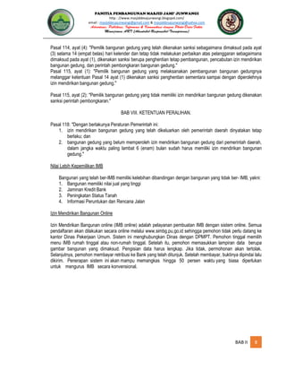 PANITIA PEMBANGUNAN MASJID JAMI’ JUNWANGI
http : //www.masjiddesajunwangi.blogspot.com/
email : masjiddesajunwangi@gmail.com & masjiddesajunwangi@yahoo.com
BAB II 8
Pasal 114, ayat (4): "Pemilik bangunan gedung yang telah dikenakan sanksi sebagaimana dimaksud pada ayat
(3) selama 14 (empat belas) hari kelender dan tetap tidak melakukan perbaikan atas pelanggaran sebagaimana
dimaksud pada ayat (1), dikenakan sanksi berupa penghentian tetap pembangunan, pencabutan izin mendirikan
bangunan gedung, dan perintah pembongkaran bangunan gedung."
Pasal 115, ayat (1): "Pemilik bangunan gedung yang melaksanakan pembangunan bangunan gedungnya
melanggar ketentuan Pasal 14 ayat (1) dikenakan sanksi penghentian sementara sampai dengan diperolehnya
izin mendirikan bangunan gedung."
Pasal 115, ayat (2): "Pemilik bangunan gedung yang tidak memiliki izin mendirikan bangunan gedung dikenakan
sanksi perintah pembongkaran."
BAB VIII. KETENTUAN PERALIHAN.
Pasal 118: "Dengan berlakunya Peraturan Pemerintah ini:
1. izin mendirikan bangunan gedung yang telah dikeluarkan oleh pemerintah daerah dinyatakan tetap
berlaku; dan
2. bangunan gedung yang belum memperoleh izin mendirikan bangunan gedung dari pemerintah daerah,
dalam jangka waktu paling lambat 6 (enam) bulan sudah harus memiliki izin mendirikan bangunan
gedung."
Nilai Lebih Kepemilikan IMB
Bangunan yang telah ber-IMB memiliki kelebihan dibandingan dengan bangunan yang tidak ber- IMB, yakni:
1. Bangunan memiliki nilai jual yang tinggi
2. Jaminan Kredit Bank
3. Peningkatan Status Tanah
4. Informasi Peruntukan dan Rencana Jalan
Izin Mendirikan Bangunan Online
Izin Mendirikan Bangunan online (IMB online) adalah pelayanan pembuatan IMB dengan sistem online. Semua
pendaftaran akan dilakukan secara online melalui www.simbg.pu.go.id sehingga pemohon tidak perlu datang ke
kantor Dinas Pekerjaan Umum. Sistem ini menghubungkan Dinas dengan DPMPT. Pemohon tinggal memilih
menu IMB rumah tinggal atau non-rumah tinggal. Setelah itu, pemohon memasukkan lampiran data berupa
gambar bangunan yang dimaksud. Pengisian data harus lengkap. Jika tidak, permohonan akan tertolak.
Selanjutnya, pemohon membayar retribusi ke Bank yang telah ditunjuk. Setelah membayar, buktinya dipindai lalu
dikirim. Penerapan sistem ini akan mampu memangkas hingga 50 persen waktu yang biasa diperlukan
untuk mengurus IMB secara konvensional.
 