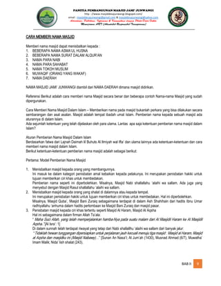 PANITIA PEMBANGUNAN MASJID JAMI’ JUNWANGI
http : //www.masjiddesajunwangi.blogspot.com/
email : masjiddesajunwangi@gmail.com & masjiddesajunwangi@yahoo.com
BAB II 9
CARA MEMBERI NAMA MASJID
Memberi nama masjid dapat menisbatkan kepada :
1. BEBERAPA NAMA ASMA’UL HUSNA
2. BEBERAPA NAMA SURAT DALAM ALQUR’AN
3. NAMA PARA NABI
4. NAMA PARA SAHABAT
5. NAMA TOKOH MUSLIM
6. MUWAQIF (ORANG YANG WAKAF)
7. NAMA DAERAH
NAMA MASJID JAMI’ JUNWANGI diambil dari NAMA DAERAH dimana masjid didirikan.
Referensi Berikut adalah cara memberi nama Masjid secara benar dan beberapa contoh Nama-nama Masjid yang sudah
dipergunakan.
Cara Memberi Nama Masjid Dalam Islam – Memberikan nama pada masjid bukanlah perkara yang bisa dilakukan secara
sembarangan dan asal asalan. Masjid adalah tempat ibadah umat Islam. Pemberian nama kepada sebuah masjid ada
aturannya di dalam Islam.
Ada sejumlah ketentuan yang telah dijelaskan oleh para ulama. Lantas apa saja ketentuan pemberian nama masjid dalam
Islam?
Aturan Pemberian Nama Masjid Dalam Islam
Berdasarkan fatwa dari Lajnah Daimah lil Buhuts Al Ilmiyah wal Ifta’ dan ulama lainnya ada ketentuan-ketentuan dan cara
memberi nama masjid dalam Islam.
Berikut ketentuan-ketentuan pemberian nama masjid adalah sebagai berikut:
Pertama: Model Pemberian Nama Masjid
1. Menisbatkan masjid kepada orang yang membangunnya.
Ini masuk ke dalam kategori penisbatan amal kebaikan kepada pelakunya. Ini merupakan penisbatan hakiki untuk
tujuan memberikan ciri khas untuk membedakan.
Pemberian nama seperti ini diperbolehkan. Misalnya, Masjid Nabi shallallahu ‘alaihi wa sallam. Ada juga yang
menyebut dengan Masjid Rasul shallallahu ‘alaihi wa sallam.
2. Menisbatkan masjid kepada orang yang shalat di dalamnya atau kepada tempat.
Ini merupakan penisbatan hakiki untuk tujuan memberikan ciri khas untuk membedakan. Hal ini diperbolehkan.
Misalnya, Masjid Quba’, Masjid Bani Zuraiq sebagaimana terdapat di dalam Ash Shahihain dari hadits Ibnu Umar
radhiyallahu ‘anhuma dalam hadits perlombaan ke Masjid Bani Zuraiq dan masjid pasar.
3. Penisbatan masjid kepada ciri khas tertentu seperti Masjid Al Haram, Masjid Al Aqsha
Hal ini sebagaimana dalam firman Allah Ta’ala:
“
.”[Al Isra’: 1]
Di dalam sunnah telah terdapat riwayat yang tetap dari Nabi shallallhu ‘alaihi wa sallam dari banyak jalur:
“
” [Sunan An Nasa’I; Al Jum’ah (1430), Musnad Ahmad (6/7), Muwatha’
Imam Malik; Nida’ lish shalat (243).
 
