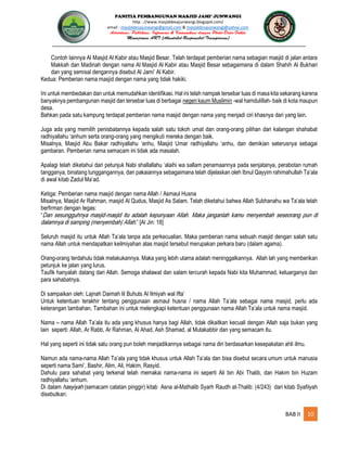 PANITIA PEMBANGUNAN MASJID JAMI’ JUNWANGI
http : //www.masjiddesajunwangi.blogspot.com/
email : masjiddesajunwangi@gmail.com & masjiddesajunwangi@yahoo.com
BAB II 10
Contoh lainnya Al Masjid Al Kabir atau Masjid Besar. Telah terdapat pemberian nama sebagian masjid di jalan antara
Makkah dan Madinah dengan nama Al Masjid Al Kabir atau Masjid Besar sebagaimana di dalam Shahih Al Bukhari
dan yang semisal dengannya disebut Al Jami’ Al Kabir.
Kedua: Pemberian nama masjid dengan nama yang tidak hakiki.
Ini untuk membedakan dan untuk memudahkan identifikasi. Hal ini telah nampak tersebar luas di masa kita sekarang karena
banyaknya pembangunan masjid dan tersebar luas di berbagai negeri kaum Muslimin -wal hamdulillah- baik di kota maupun
desa.
Bahkan pada satu kampung terdapat pemberian nama masjid dengan nama yang menjadi ciri khasnya dari yang lain.
Juga ada yang memilih penisbatannya kepada salah satu tokoh umat dan orang-orang pilihan dari kalangan shahabat
radhiyallahu ‘anhum serta orang-orang yang mengikuti mereka dengan baik.
Misalnya, Masjid Abu Bakar radhiyallahu ‘anhu, Masjid Umar radhiyallahu ‘anhu, dan demikian seterusnya sebagai
gambaran. Pemberian nama semacam ini tidak ada masalah.
Apalagi telah diketahui dari petunjuk Nabi shallallahu ‘alaihi wa sallam penamaannya pada senjatanya, perabotan rumah
tangganya, binatang tunggangannya, dan pakaiannya sebagaimana telah dijelaskan oleh Ibnul Qayyim rahimahullah Ta’ala
di awal kitab Zadul Ma’ad.
Ketiga: Pemberian nama masjid dengan nama Allah / Asmaul Husna
Misalnya, Masjid Ar Rahman, masjid Al Qudus, Masjid As Salam. Telah diketahui bahwa Allah Subhanahu wa Ta’ala telah
berfirman dengan tegas:
“
.” [Al Jin: 18]
Seluruh masjid itu untuk Allah Ta’ala tanpa ada perkecualian. Maka pemberian nama sebuah masjid dengan salah satu
nama Allah untuk mendapatkan keilmiyahan atas masjid tersebut merupakan perkara baru (dalam agama).
Orang-orang terdahulu tidak melakukannya. Maka yang lebih utama adalah meninggalkannya. Allah lah yang memberikan
petunjuk ke jalan yang lurus.
Taufik hanyalah datang dari Allah. Semoga shalawat dan salam tercurah kepada Nabi kita Muhammad, keluarganya dan
para sahabatnya.
Di sampaikan oleh: Lajnah Daimah lil Buhuts Al Ilmiyah wal Ifta’
Untuk ketentuan terakhir tentang penggunaan asmaul husna / nama Allah Ta’ala sebagai nama masjid, perlu ada
keterangan tambahan. Tambahan ini untuk melengkapi ketentuan penggunaan nama Allah Ta’ala untuk nama masjid.
Nama – nama Allah Ta’ala itu ada yang khusus hanya bagi Allah, tidak dikaitkan kecuali dengan Allah saja bukan yang
lain seperti: Allah, Ar Rabb, Ar Rahman, Al Ahad, Ash Shamad, al Mutakabbir dan yang semacam itu.
Hal yang seperti ini tidak satu orang pun boleh menjadikannya sebagai nama diri berdasarkan kesepakatan ahli ilmu.
Namun ada nama-nama Allah Ta’ala yang tidak khusus untuk Allah Ta’ala dan bisa disebut secara umum untuk manusia
seperti nama Sami’, Bashir, Alim, Ali, Hakim, Rasyid.
Dahulu para sahabat yang terkenal telah memakai nama-nama ini seperti Ali bin Abi Thalib, dan Hakim bin Huzam
radhiyallahu ‘anhum.
Di dalam (semacam catatan pinggir) kitab Asna al-Mathalib Syarh Raudh at-Thalib: (4/243) dari kitab Syafiiyah
disebutkan:
 