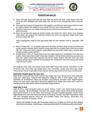 PANITIA PEMBANGUNAN MASJID JAMI’ JUNWANGI
http : //www.masjiddesajunwangi.blogspot.com/
email : masjiddesajunwangi@gmail.com & masjiddesajunwangi@yahoo.com
BAB II 18
PENGERTIAN MASJID
a. Secara etimologis, masjid diambil dari kata dasar yang berarti ta’at, patuh, tunduk dengan penuh rasa
hormat dan takzim. Meletakkan dahi, kedua tangan, lutut, dan kaki ke bumi, yang kemudian dinamai sujud oleh
syariat.
b. Kata masjid sendiri berakar dari bahasa Aram. Kata (m-s-g-d) ditemukan dalam sebuah inskripsi dari abad
ke 5 sebelum Masehi. Kata (m-s-g-d) ini berarti "tiang suci" atau "tempat sembahan".
c. Pengertian masjid secara umum adalah rumah atau bangunan tempat bersembahyang orang Islam (Kamus Besar
Bahasa Indonesia).
d. Masjid dari asal kata kerja sajada dan berubah menjadi nama tempat (isim makan). Secara umum pengertian
masjid adalah suatu bangunan atau lingkungan bertembok atau lainnya yang digunakan sebagai tempat shalat,
serta ingat kepada Allah SWT.
e. Menurut Songge (2001: 12), menyatakan masjid secara etimologis, bermakna sebagai tempat para hamba yang
beriman bersujud melakukan ibadah makhdhah berupa shalat wajib dan berbagai shalat sunnah lainnya kepada
Allah SWT. Dimana para hamba melakukan segala aktifitas baik yang bersifat vertikal maupun horizontal dalam
kerangka beribadah kepada allah SWT.
f. Abdullah Al-Qorni ( 2003: 44 ) “Masjid adalah tempat untuk saling mengenal dan mengakrabkan diri di antara kaun
muslimin. Karena saat di dalam masjid mereka dapat mengetahui informasi tentang saudaranya yang absen atau
tidak hadir, apakah mereka dalam kesusahan atau lainnya, dengan demikian maka akan timbul rasa tolong
menolong sehingga dapat mempererat tali persaudaraan dan memperkokoh ikatan kasih sayang antar jamaah
masjid dan kaum muslimin.
Dari pengertian diatas dapat menyimpulkan bahwa masjid adalah tempat untuk bersujud, merendahkan diri, dan
menyembah Allah. Serta masjid juga sebagai tempat untuk memecahkan masalah yang berhubungan dengan
manusia dengan kata lain masjid adalah tempat melakukan aktivitas yang bersifat ukhrawi maupun bersifat duniawi
Masjid Dalam Perspektif Sejarah Dan Hukum Islam
Mesjid dengan ukuran kecil biasa disebut musholla, tajug, langgar atau surau. Sebutan lainnya untuk masjid yaitu
masjid raya, masjid agung, masjid ja’midan sebagainya. Keragaman istilah ini terkait dengan fungsi, ukuran,
kepemilikan dan keberadaannya. Masjid juga merupakan pusat kehidupan komunitas muslim. Kegiatan-kegiatan
perayaan hari besar, diskusi, kajian agama, ceramah dan belajarAl Qur'an. Bahkan dalam sejarah Islam, masjid turut
memegang peranan dalam aktivitas sosial kemasyarakatan hingga kemiliteran.
Masjid Dalam Al Quran
Dalam AL-Qur’an, masjid diungkapkan dalam dua sebutan. Pertama, “masjid”, suatu sebutan langsung menunjuk
kepada pengertian tempat peribadatan umat Islam yang sepadan dengan sebutan tempat-tempat peribadatan
agama-agama lainnya(Q. S. 22 :40). Kedua, “bayt” yang juga menunjukan kepadadua pengertian, pertama tempat
tinggal sebagaimana rumah untuk manusia atau sarang untuk binatang1 dan kedua “bayt Allah”. Pada awalnya, masjid
tidak harus merupakan bangunan khusus atau karya arsitektur tertentu. Pada dasarnya, sebuah hadist yang
diriwayatkan oleh Muslim menyebutkan, bahwa:
 