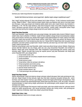 PANITIA PEMBANGUNAN MASJID JAMI’ JUNWANGI
http : //www.masjiddesajunwangi.blogspot.com/
email : masjiddesajunwangi@gmail.com & masjiddesajunwangi@yahoo.com
BAB II 19
Demikian pula, hadist riwayat Bukhari menyatakan bahwa :
Kata “masjid” terulang sebanyak 28 (dua puluh delapan) kali di dalam Al-Quran. 15 kali di antaranya membicarakan
tentang 4 . Dalam kaitannya dengan ibadah shalat yang dijalankan oleh seluruh umat Islam kapan
dan dimanapun, maka yang menjadi arah shalatnya (qiblat) adalah sama, yakni masjid Al-haram atau Ka’bah(Q. S.
Al-Baqarah, 2: 144, 149-150). Itulah sebabnya, maka seluruh bangunan masjid, harus selalu mengarah ke Masjid Al-
Haram. Banyaknya ayat-ayat Al-Qur’an dan Hadist yang berbicara tentang masjid, menunjukkan bahwa masjid
menempati posisi penting dan strategis sebagai tempat dan pusat ibadah kaum Muslimin.
Masjid Pada Masa Rasulullah
Pada masa Rasulullah, masjid memiliki peran yang sangat strategis, baik sewaktu beliau berada di Makkah maupun
setelah beliau hijrah ke Madinah. Di Makkah, masjid Al-Haram dijadikan sebagai tempat mensosialisasikan (tabligh)
wahyu secara terbuka. Demikian pula, sewaktu Nabi singgah di Quba dalamperjalanan ke Yastrib, selama 4 hari beliau
mendirikan masjid yang kemudian dikenal dengan sebutan masjid Quba, masjid yang pertama kali dibangun oleh
Rasulullah pada tahun ke-13 dari kenabiannya atau tahun ke-1 Hijriyah (622 M). Masjid Quba inilah merupakan tempat
peribadatan umat Islam pertama yangkemudian menjadi model atau pola dasar bagi umat Islam dalam membangun
masjid- masjid di kemudian hari.
Masjid lain yang dibangun pada masa Rasulullah, adalah masjid yang dikenal dengan sebutan Qiblatain. Masjid yang
semula milik Bani Salaman dari suku Khajraj, salah satu suku yang menyarankan Rasulullah untuk berhijrah ke
Madinah. Masjid pada zaman Rasulullah SAW. telah menjabarkan fungsinyasehingga lahir peranan masjid yang
beraneka ragam. Sejarah mencatat tidak kurang dari sepulah peranan yang telah diembankan oleh Masjid pada
zaman Rasulullah SAW, yaitu sebagai berikut:
1. Tempat ibadah (sholat, zikir).
2. Tempat konsultasi dan komunikasi (masalah ekonomi-sosial-budaya).
3. Tempat pendidikan.
4. Tempat santunan sosial.
5. Tempat latihan militer dan persiapan alat-alatnya.
6. Tempat pengobatan para korban perang.
7. Tempat perdamaian dan pengadilan sengketa.
8. Aula dan tempat menerima tamu.
9. Tempat menawan tahanan, dan
10. Pusat penerangan atau pembelaan agama.5
Masjid Pada Masa Sahabat
Sejarah perkembangan masjid erat kaitannya dengan perluasan wilayah kekuasaan Islam pada pembangunan kota-
kota baru. Masjid menjadi ciri khas darisuatu negeri atau Kota Islam, disamping merupakan lambang dan cermin
kecintaan umat Islam kepada Tuhannya, juga sekaligus menjadi bukti tingkat perkembangan kebudayaannya. Pada
masa sahabat, perubahan dan perkembanganmasjid, terlihat pada wujud fisik (bentuk, corak, dan jumlah). Perubahan
danperkembangan itu terjadi seiring dengan pertumbuhan dan perkembangan jumlah penganut Islam yang terus
membesar dan meluas.
Perubahan dan perkembangan fisik bangunan masjid yang terjadi, pada masa sahabat antara lain, perluasan daerah
masjid dan sedikit penyempurnaan, yaitu berupa pembuatan benteng atau dinding rendah, serta pembangunan
masjid- masjid baru di beberapa daerah atau wilayah yang berhasil dikuasai.
Masjid Dalam Hukum Islam
Beberapa ketentuan hukum ta’mir al-masjid, antara lain:
 