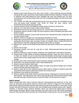 PANITIA PEMBANGUNAN MASJID JAMI’ JUNWANGI
http : //www.masjiddesajunwangi.blogspot.com/
email : masjiddesajunwangi@gmail.com & masjiddesajunwangi@yahoo.com
BAB II 20
1. Menetap di dalam masjid. Menurut jumhur ulama, haram menetap di dalam masjid bagi orang yang berhadas
baik bagi laki-laki maupun wanita.Namun mereka berbeda pendapat bila sekedar melewatinya. Pendapat mereka
itu didasarkan pada Hadits Riwayat Abu Daud. Sedangkan bagi orang yang berhadas kecil, ijma ulama
membolehkannya untuk menetap di dalam masjid untuk i’tikaf, mendengarkan pengajian dan Al-Qur’an atau tanpa
tujuan apa-apa.
2. Tidur di Masjid. Imam Malik tidak memperkenankannya bagi orang yang menetap, dan membolehkannya bagi
orang yang sedang musafir. Sedangkan Imam Ahmad Ibn Hanbal dan ulama madzhan Hanafi
memakhruhkannya kecuali bagi orang yang beri’tikaf.
3. Orang kafir memasuki masjid. Ulama Malikiyah melarang mereka memasukinya, kecuali darurat.
4. Makan dan minum serta mencuci tangan di dalam masjid di bolehkan.
5. Membersihkan mulut dari bau busuk dengan berkumur dan bersiwak ketika hendak memasuki masjid.
6. Mengeluarkan dahak dan meludah di masjid. Para ulama menghukumi makhruh berdasarkan pada hadits riwayat
Ahmad Ibn Hanbal.
7. Kencing, berbekam, bersetubuh, buang air besar hukumnya haram. Karenatermasuk dalam mengeluarkan najis
yang akan mengotori masjid.
8. Menanam tanaman dan menggali sumur guna kepentingan pribadidihukumi makruh.
9. Mengeraskan suaranya karena berdzikir, membaca Al-Qur’an dan bercakap yang bisa mengganggu orang yang
sedang shalat dihukumi haram dalam pandangan Hanafiah dan Hanabilah. Namun mereka,membolehkannya
bagi pembicaraan yang tidak mengganggu seseorangyang sedang shalat, dan pengajian.
10. Membaca sya’ir, jual beli, mencari barang hilang dan berkerumun pada sebelum shalat jum’ah di masjid dihukumi
haram.
11. Meminta- minta di masjid.
12. Memasukkan binatang, anak kecil dan orang gila ke masjid. Al-Nawawimemakhruhkannya karena dapat
mengotori masjid.
13. Berbaring menelantang di masjid di bolehkan, berdasarkan af’al rasulSAW dalam riwayat Bukhari dan Muslim.
14. Halaqah Ilmiyah di masjid. Aktivitas ini dianjurkan berdasarkan padaHadits riwayat Abu Daud, al-Darimi dan
ibn Majah dari Abdullah ibn Umar ibn al-ash bahwa Nabi SAW melebihkan aktivitas belajar mengajar daripada
berdoa’a, karena ia diutus sebagai pengajar dan rasul sendiri ikut bergabung dengan mereka yang sedang belaja
mengajar.
15. Bercakap-cakap di dalam masjid dibolehkan selama percakapan dalamjalur yang halal dan baik.
16. Membersihkan dan memberi wewangian di dalam masjid sangatdianjurkan.
17. Merawat orang sakit dibolehkan dalam masjid.
18. Membawa senjata ke dalam masjid dibolehkan dengan cara bagian yang tajamnya dipegang atau membawa
senjata untuk latihan ketika tidak banyak orang.
19. Bekerja di masjid. Menurut Imam al-Nawawi hukumnya adalah makhruh. Pendapat ini didasarkan pada hadits
riwayat Muslim bahwa masjid itu adalah tempat berdzikir dan membaca Al-Qur’an.
20. Menjatuhkan hukum qishas dan hudud dilarang.
21. Berlomba menghiasi masjid adalah perbuatan yang tidak disenangi. Haditsriwayat ibn Khuzaimah bahwa Nabi
SAW bersabda : “akan datang suatu masa, bahwa orang-orang hanya suka berlomba-lomba menghiasi masjid
tetapi tidak meramaikan (memakmurkan)nya, kecuali hanya sedikit” (H.R.Abu Daud dan ibn Hibban).
Masjid Di Indonesia.
Sejarah mencatat bahwa Islam masuk ke Indonesia melalui jalur hubungandagang yang sangat lama. Di Jawa, Islam
masuk dan berkembang secara perlahan tetapi terus menerus selama abad ke-13 hingga ke-16. Para penyebarnya
terkenal dengan toleransinya terhadap budaya dan tradisi setempat yang ada. Pada awal abad ke 15, Islam sudah menjadi
kekuatan sosio-politik di Nusantara, khususnya di pulau Jawa, sehingga berhasil mendesak pengaruh politik Majapahit.
Kenyataan ini memuncak dengan berdirinya Kesultanan Demak yang didukung oleh segenap ulama di Indonesia
(dikenal sebagai Wali Sanga). Berkaitan dengan penyebaran Islam secara damai ini pula, Islam terlihat mengadaptasi
budaya dan tradisi setempat ke dalam perwujudan tipo-morfologi arsitektur masjid yang baru. Atau juga sebaliknya terlihat
 