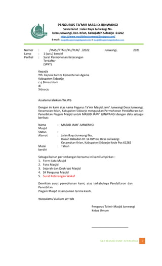 WANGI 2
Sekretariat : Jalan Raya Junwangi No.
Desa Junwangi, Kec. Krian, Kabupaten Sidoarjo -61262
https://www.masjiddesajunwangi.blogspot.com/
E-mail : masjiddesajunwangi@gmail.com & masjiddesajunwangi@yahoo.com
Nomor : /MASJ/PTMJJ/KU/PLM/ /2022 Junwangi, 2021
Lamp : 1 (satu) bendel
Perihal : Surat Permohonan Keterangan
Terdaftar
(SPKT)
Kepada
Yth. Kepala Kantor Kementerian Agama
Kabupaten Sidoarjo
c.q Bimas Islam
di
Sidoarjo
Kecamatan Krian, Kabupaten Sidoarjo mengajukan Permohonan Pendaftaran dan
berikut:
Nama
Masjid
:
Status :
Alamat : Jalan Raya Junwangi No.
Dusun Babadan RT.14 RW.04, Desa Junwangi
Kecamatan Krian, Kabupaten Sidoarjo Kode Pos 61262
Mulai
berdiri
: Tahun
Sebagai bahan pertimbangan bersama ini kami lampirkan :
1. Form data Masjid
2. Foto Masjid
3. Sejarah dan Deskripsi Masjid
4. SK Pengurus Masjid
5. Surat Keterangan Wakaf
Demikian surat permohonan kami, atas terkabulnya Pendaftaran dan
Penerbitan
Piagam Masjid disampaikan terima kasih.
Ketua Umum
_______________________
 