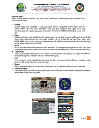 PANITIA PEMBANGUNAN MASJID JAMI’ JUNWANGI
http : //www.masjiddesajunwangi.blogspot.com/
email : masjiddesajunwangi@gmail.com & masjiddesajunwangi@yahoo.com
BAB II 23
Bangunan Masjid
Masjid sebagai tempat beribadah bagi umat Islam mempunyai ciri-cirisusunan ruang yang mutlak ada di
dalam bangunan masjid.
a. Orientasi
Orientasi masjid selalu menghadap ke kiblat, yaitu kearah Mekkah, sebagai kota kelahiran agama Islam dan
tempat berdirinya bait Allah SWT. Selainarah shalat, kiblat juga merupakan arah kepala hewan yang
disembelih, juga arah kepala jenazah yang dimakamkan. Di Indonesia, kiblat tersebut mengarah kearah barat
laut.
b. Liwan
Sebagai ruang utama untuk shalat berjamaah, sebuah masjid minimal dapat menampung 40 jamaah yang terdiri dari
satuan ukuran sajadah sebagai alas untuk shalat, yaitu 60 c 100 cm, yang bersifat . Dalam hukum Islam,
laki-laki adalah pemimpin bagi perempuan, sehingga posisi saat shalat mengharuskan jamaah perempuan berada di
deretan belakang setelah jamaah laki-laki.
c. Mihrab
Mihrab merupakan tempat imam memimpin shalat berjamaah danbiasanya terdapat juga mimbar untuk Khotib yang
memberikan ceramah agama (seperti saat shalat Jum’at) Mihrab ini biasanya berada di posisi orientasi kbilat dari liwan.
d. Tempat Wudlu
Tempat wudlu sebagai tempat mensucikan diri sebelum melakukan shalat, biasanya disatukan dengan lokasi KM/WC.
Pemisahan ruang wudlu antara laki- laki dan perempuan harus jelas.
e. Teras
Teras merupakan ruang penghubung antara ruang luar dan ruangpenunjang yang biasanya merupakan batas
territorial untuk melepas alas kaki menuju ruang suci.
f. Menara
Menara sebagai tempat adzan berkumandang menandakan saat untuk shalat sekaligus menjadi
g. Fasilitas penunjang
Fasilitas penunjang merupakan ruang untuk menunjang serta memakmurkan aktivitas dalam masjid antara lain seperti
perpustakaan, ruangTa’mir dan .
 