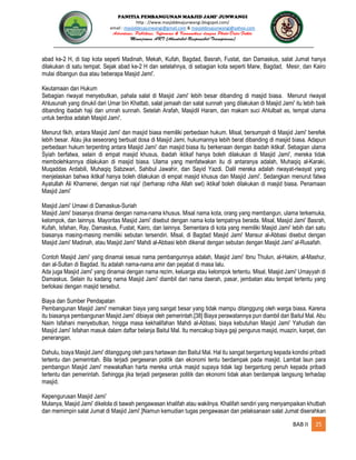 PANITIA PEMBANGUNAN MASJID JAMI’ JUNWANGI
http : //www.masjiddesajunwangi.blogspot.com/
email : masjiddesajunwangi@gmail.com & masjiddesajunwangi@yahoo.com
BAB II 25
abad ke-2 H, di tiap kota seperti Madinah, Mekah, Kufah, Bagdad, Basrah, Fustat, dan Damaskus, salat Jumat hanya
dilakukan di satu tempat. Sejak abad ke-2 H dan setelahnya, di sebagian kota seperti Marw, Bagdad, Mesir, dan Kairo
mulai dibangun dua atau beberapa Masjid Jami'.
Keutamaan dan Hukum
Sebagian riwayat menyebutkan, pahala salat di Masjid Jami' lebih besar dibanding di masjid biasa. Menurut riwayat
Ahlusunah yang dinukil dari Umar bin Khattab, salat jamaah dan salat sunnah yang dilakukan di Masjid Jami' itu lebih baik
dibanding ibadah haji dan umrah sunnah. Setelah Arafah, Masjidil Haram, dan makam suci Ahlulbait as, tempat utama
untuk berdoa adalah Masjid Jami'.
Menurut fikih, antara Masjid Jami' dan masjid biasa memiliki perbedaan hukum. Misal, bersumpah di Masjid Jami' berefek
lebih besar. Atau jika seseorang berbuat dosa di Masjid Jami, hukumannya lebih berat dibanding di masjid biasa. Adapun
perbedaan hukum terpenting antara Masjid Jami' dan masjid biasa itu berkenaan dengan ibadah iktikaf. Sebagian ulama
Syiah berfatwa, selain di empat masjid khusus, ibadah iktikaf hanya boleh dilakukan di Masjid Jami', mereka tidak
membolehkannya dilakukan di masjid biasa. Ulama yang menfatwakan itu di antaranya adalah, Muhaqiq al-Karaki,
Muqaddas Ardabili, Muhaqiq Sabzwari, Sahibul Jawahir, dan Sayid Yazdi. Dalil mereka adalah riwayat-riwayat yang
menjelaskan bahwa iktikaf hanya boleh dilakukan di empat masjid khusus dan Masjid Jami'. Sedangkan menurut fatwa
Ayatullah Ali Khamenei, dengan niat raja' (berharap ridha Allah swt) iktikaf boleh dilakukan di masjid biasa. Penamaan
Masjid Jami'
Masjid Jami' Umawi di Damaskus-Suriah
Masjid Jami' biasanya dinamai dengan nama-nama khusus. Misal nama kota, orang yang membangun, ulama terkemuka,
kelompok, dan lainnya. Mayoritas Masjid Jami' disebut dengan nama kota tempatnya berada. Misal, Masjid Jami' Basrah,
Kufah, Isfahan, Ray, Damaskus, Fustat, Kairo, dan lainnya. Sementara di kota yang memiliki Masjid Jami' lebih dari satu
biasanya masing-masing memiliki sebutan tersendiri. Misal, di Bagdad Masjid Jami' Mansur al-Abbasi disebut dengan
Masjid Jami' Madinah, atau Masjid Jami' Mahdi al-Abbasi lebih dikenal dengan sebutan dengan Masjid Jami' al-Rusafah.
Contoh Masjid Jami' yang dinamai sesuai nama pembangunnya adalah, Masjid Jami' Ibnu Thulun, al-Hakim, al-Mashur,
dan al-Sultan di Bagdad. Itu adalah nama-nama amir dan pejabat di masa lalu.
Ada juga Masjid Jami' yang dinamai dengan nama rezim, keluarga atau kelompok tertentu. Misal, Masjid Jami' Umayyah di
Damaskus. Selain itu kadang nama Masjid Jami' diambil dari nama daerah, pasar, jembatan atau tempat tertentu yang
berlokasi dengan masjid tersebut.
Biaya dan Sumber Pendapatan
Pembangunan Masjid Jami' memakan biaya yang sangat besar yang tidak mampu ditanggung oleh warga biasa. Karena
itu biasanya pembangunan Masjid Jami' dibiayai oleh pemerintah.[38] Biaya perawatannya pun diambil dari Baitul Mal. Abu
Naim Isfahani menyebutkan, hingga masa kekhalifahan Mahdi al-Abbasi, biaya kebutuhan Masjid Jami' Yahudiah dan
Masjid Jami' Isfahan masuk dalam daftar belanja Baitul Mal. Itu mencakup biaya gaji pengurus masjid, muazin, karpet, dan
penerangan.
Dahulu, biaya Masjid Jami' ditanggung oleh para hartawan dan Baitul Mal. Hal itu sangat bergantung kepada kondisi pribadi
tertentu dan pemerintah. Bila terjadi pergeseran politik dan ekonomi tentu berdampak pada masjid. Lambat laun para
pembangun Masjid Jami' mewakafkan harta mereka untuk masjid supaya tidak lagi bergantung penuh kepada pribadi
tertentu dan pemerintah. Sehingga jika terjadi pergeseran politik dan ekonomi tidak akan berdampak langsung terhadap
masjid.
Kepengurusan Masjid Jami'
Mulanya, Masjid Jami' dikelola di bawah pengawasan khalifah atau wakilnya. Khalifah sendiri yang menyampaikan khutbah
dan memimpin salat Jumat di Masjid Jami'.]Namun kemudian tugas pengawasan dan pelaksanaan salat Jumat diserahkan
 