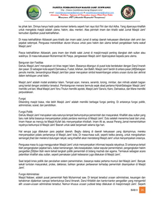 PANITIA PEMBANGUNAN MASJID JAMI’ JUNWANGI
http : //www.masjiddesajunwangi.blogspot.com/
email : masjiddesajunwangi@gmail.com & masjiddesajunwangi@yahoo.com
BAB II 26
ke pihak lain. Dirinya hanya hadir pada momen tertentu seperti hari raya Idul Fitri dan Idul Adha. Yang dipercaya khalifah
untuk mengelola masjid adalah ulama, hakim, atau menteri. Atas perintah imam dan khatib salat Jumat Masjid Jami'
kemudian dijadikan pusat kekhalifahan.
Di masa kekhalifahan Abbasiah para khatib dan imam salat Jumat di setiap daerah kekuasaan ditentukan oleh amir dan
pejabat setempat. Penguasa menerbitkan aturan khusus untuk para hakim dan ulama terkait pengelolaan harta wakaf
Masjid Jami'
Pasca kekhalifahan Abbasiah, para imam dan khatib salat Jumat di masjid-masjid penting diangkat oleh sultan atau
wakilnya. Di masa kekuasaan Muhammad Ali Pasya, pengawasan Masjid Jami' dipercayakan kepada para ulama.
Bangunan dan Fasilitas
Dahulu Masjid Jami' merupakan ciri khas negeri Islam. Biasanya dibangun di pusat kota berdekatan dengan Darul Imarah
dan pasar. Di sebagian kota seperti Damaskus, Fustat, Isfahan, dan Balkh, Masjid Jami' berdiri di antara pasar.[48]Sebagian
penulis menilai, bersandingnya Masjid Jami'dan pasar merupakan simbol keseimbangan antara urusan dunia dan akhirat
dalam kehidupan umat Islam.
Masjid Jami' adalah model arsitektur Islam. Tempat azan, menara, serambi, lorong, mimbar, dan mihrab adalah bagian
yang kental dengan arsitektur tersebut. Pembangunan menara bermula sejak abad pertama HijriahSebagian Masjid Jami'
memiliki unit lain. Misal Masjid Jami' Ibnu Thulun memiliki apotek, Masjid Jami' Sana'a, Kairo, Damaskus, dan Marw memiliki
perpustakaan.
Fungsi
Dibanding masjid biasa, nilai lebih Masjid Jami' adalah memiliki berbagai fungsi penting. Di antaranya fungsi politik,
administrasi, sosial, dan pendidikan.
Fungsi Politik
Dahulu Masjid Jami' merupakan satu-satunya tempat berkumpulnya pemerintah dan masyarakat. Khalifah atau sultan yang
baru naik tahta biasanya menyampaikan pidato perdana resminya di Masjid Jami'. Dulu setelah menerima baiat dari umat,
Imam Hasan as menuju ke Masjid Kufah lalu menyampaikan khotbah. Imam Ali as, seusai Perang Jamal memerintahkan
rayatnya berkumpul di Masjid Jami' Basrah untuk salat berjamaah selama tiga hari.
Hal serupa juga dilakukan para pejabat daerah. Begitu datang di daerah kekuasaan yang dipimpinnya, mereka
menyampaikan pidato pertamanya di Masjid Jami' kota. Di masa-masa sulit, seperti ketika perang, untuk mengobarkan
semangat jihad dan merekrut dukungan rakyat, sang khalifah akan mendatangi Masjid Jami' untuk menyampaikan orasinya.
Penguasa masa itu juga menggunakan Masjid Jami' untuk menyampaikan informasi kepada rakyatnya. Di antaranya terkait
titah pengangkatan pejabat baru, kabar kemenangan, teks kesepakatan, kabar seputar pemerintahan, pengangkatan hakim
pengadilan,[59]dan titah resmi terkait langkah politik pemerintah di bidang mazhab dan agama. Termasuk sebagian acara
pelantikan khalifah atau sultan, seperti pemakaian jubah kebesaran juga dilakukan di Masjid Jami'.
Saat terjadi krisis politik dan perubahan sistem pemerintahan, biasanya reaksi pertama muncul dari Masjid Jami'. Banyak
sekali tuntutan masyarakat, protes, deklarasi, bahkan gerakan perlawanan terhadap pemerintah disampaikan di Masjid
Jami'.
Fungsi Administrasi
Masjid Nabawi, adalah pusat pemerintah Nabi Muhammad saw. Di tempat tersebut urusan administrasi, keuangan dan
kehakiman dijalankan sampai terbentuknya Darul Amarah, Darul Khilafah dan kantor-kantor pengadilan yang mengambil
alih urusan-urusan adminstrasi tersebut. Namun khusus urusan yudisial tetap dilakukan di masjid-masjid Jami'. Seperti
 