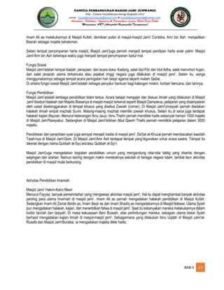 PANITIA PEMBANGUNAN MASJID JAMI’ JUNWANGI
http : //www.masjiddesajunwangi.blogspot.com/
email : masjiddesajunwangi@gmail.com & masjiddesajunwangi@yahoo.com
BAB II 27
Imam Ali as melakukannya di Masjid Kufah, demikian pulan di masjid-masjid Jami' Cordoba, Amr bin Ash menjadikan
Basrah sebagai majelis kehakiman.
Selain tempat penyimpanan harta masjid, Masjid Jami'juga pernah menjadi tempat penitipan harta anak yatim. Masjid
Jami'Amr bin Ash beberapa waktu juga menjadi tempat penyimpanan baitul mal.
Fungsi Sosial
Masjid Jami'adalah tempat ibadah, perayaan, dan acara duka. Kadang, salat Idul Fitri dan Idul Adha, salat memohon hujan,
dan salat jenazah ulama terkemuka atau pejabat tinggi negara juga dilakukan di masjid jami'. Selain itu, warga
menggunakannya sebagai tempat acara peringatan hari besar agama seperti malam Qadar.
Di antara fungsi sosial Masjid Jami'adalah sebagai penyalur bantuan bagi kalangan miskin, korban bencana, dan lainnya.
Fungsi Pendidikan
Masjid Jami'adalah lembaga pendidikan Islam tertua. Acara belajar mengajar dan diskusi ilmiah yang dilakukan di Masjid
Jami'disebut Halakah dan Majelis Biasanya di masjid-masjid terkenal seperti Masjid Damaskus, pelajaran yang disampaikan
oleh ustad diselenggarakan di tempat khusus yang disebut Zawiah (corner). Di Masjid Jami'Umayyah pernah diadakan
halakah ilmiah empat mazhab Sunni. Masing-masing mazhab memiliki zawiah khusus. Selain itu di sana juga terdapat
halakah kajian Alquran. Menurut keterangan Ibnu Jauzi, Ibnu Thahir pernah mendikte hadis sebanyak hampir 1000 majelis
di Masjid Jami'Naisyabur. Sedangkan di Masjid Jami'Isfahan Abul Qasim Thalhi pernah mendikte pelajaran dalam 3000
majelis.
Pendiktean dan penerbitan syair juga sempat menjadi tradisi di masjid jami'. Da'bal al-Khuzai pernah membacakan kasidah
Taiah-nya di Masjid Jami'Qom. Di Masjid Jami'Amr Ash terdapat tempat yang’digunakan untuk acara sastra. Tempat itu
dikenal dengan nama Qubbah al-Syu’ara'atau Qubbah al-Syi’r.
Masjid Jami'juga mengadakan kegiatan pendidikan umum yang mengandung nilai-nilai tablig yang disertai dengan
wejangan dan arahan. Namun seiring dengan makin merebaknya sekolah di beragai negara Islam, lambat laun aktivitas
pendidikan di masjid mulai berkurang.
Aktivitas Pendidikan Imamiah
Masjid Jami' Hakim-Kairo Mesir
Menurut Fayyaz, banyak pemerintahan yang mengawasi aktivitas masjid jami'. Hal itu dapat menghambat banyak aktivitas
penting para ulama Imamiah di masjid jami’. Imam Ali as pernah mengadakan halakah pendidikan di Masjid Kufah.
Sedangkan Imam Ali Zainal Abidin as, Imam Baqir as dan Imam Shadiq as mengadakannya di Masjid Nabawi. Ulama Syiah
pun mengadakan halakah, kajian, dan menerbitkan fatwa di masjid jami'. Saat itu kebanyakan mereka melakukannya dalam
kodisi tauriah dan taqiyah. Di masa kekuasaan Bani Buwaih, atas perlindungan mereka, sebagian ulama besar Syiah
berhasil mengadakan kajian ilmiah di masjid-masjid jami'. Sebagaimana yang dilakukan Ibnu Uqdah di Masjid Jami'al-
Rusafa dan Masjid Jami'Buratsa, ia mengadakan majelis dikte hadis.
 