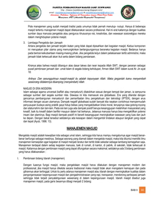 PANITIA PEMBANGUNAN MASJID JAMI’ JUNWANGI
http : //www.masjiddesajunwangi.blogspot.com/
email : masjiddesajunwangi@gmail.com & masjiddesajunwangi@yahoo.com
BAB II 30
Pola manajemen yang sudah menjadi tradisi pada umumya tidak pernah menutup- nutupi. Hanya di beberapa
masjid tertentu manajemen masjid dapat dilaksanakan secara profesional. Hal ini erat kaitannya dengan kualitas
sumber daya manusia pengelola atau pengurus khususnya visi, kreativitas, dan wawasan sosioreligius mereka
dalam menghidupkan potensi masjid.
3. Lembaga Pengelola dan Jamaah
Antara pengelola dan jamaah terjalin ikatan yang tidak dapat dipisahkan dari kegiatan masjid. Kedua komponen
ini merupakan pilar utama yang memungkinkan berlangsungannya beraneka kegiatan masjid. Bedanya hanya
pada bentuk keikutsertaan masing-masing pihak. Jika pengelola terjun dalam pelaksanaan tertib administrsi, maka
jamaah tidak terkecuali akan ikut serta dalam bidang pendanaan.
Kiranya jelas bahwa masjid dibangun atas dasar takwa dan iwan kepada Allah SWT, dengan peranan sebagai
pusat pembinaan jamaah dan umat Islam di segala bidang kehidupan, firman Allah SWT dalam surat Al- Jin ayat
18:
MASJID DI ERA MODERN
Islam sebagai agama universal (kaffah atau menyeluruh) ditakdirkan sesuai dengan tempat dan jaman, ia sempurna
sebagai sumber dari segala sumber nilai. Dewasa ini kita memasuki era globalisasi. Era yang ditandai dengan
gencarnya pembangunan menyeluruh dan pemanfaatan ilmu pengetahuan dan teknologi (IPTEK), dengan arus
informasi dengan acuan utamanya. Dampak negatif globalisasi sudah banyak kita rasakan contohnya mempermudah
penyusupan budaya asing praktik gaya hidup bebas yang mengakibatkan krisis moral, lenyapnya rasa gotong-royong
dan silaturrahmi dan lain-lain. Pada sisi lain juga ada dampak positif berupa kesanggupan melahirkan masyarakat yang
kreatif, baik itu kreatif dalam berfikir maupun dalam hal berkarya. Jelasnya manusia hanya bisa mengaktifkan potensi
insani dan alaminya. Bagi masjid dampak positif ini berarti kesanggupan meningkatkan wawasan yang luas dan jauh
ke depan. Dengan bekal tersebut setidaknya ada kesiapan dalam mengambil tindakan ataupun langkah yang cepat
dan tepat (Ayub, 1996: 13).
MANAJEMEN MASJID
Mengelola masjid adalah kewajiban kita sebagai umat islam, sehingga kita harus mampu mengaturnya agar masjid benar-
benar berfungsi sebagai mestinya. Sebagai seorang yang diamati dalam mengelola masjid, maka kita dituntut memiliki ilmu
manajemen kemasjidan agar kegiatan di masjid menjadi teratur dan tertib tidak sekedar sebagai lambang kemegahan saja.
Manajemen terdapat dalam setiap kegiatan manusia, baik di rumah, di kantor, di pabrik, di sekolah, tidak terkecuali di
masjid. Kaitannya dengan pembinaan masjid yang dapat difungsikan secara maksimal, setidaknya ada 3 bidang pembinaan
yang harus dilaksanakan :
I. Pembinaan bidang Idarah (manajemen)
Dengan luasnya fungsi masjid, maka pengelolaan masjid harus dilakukan dengan manajemen modern dan
professional, jika masjid hanya dikelola secara tradisional maka masjid tidak akan mengalami kemajuan dan pada
gilirannya akan tertinggal. Untuk itu perlu adanya manajemen masjid atau Idarah dengan meningkatkan kualitas dalam
pengorganisasian kepengurusan masjid dan pengadministrasian yang rapi, transparan, mendorong partisipasi jamaah
sehingga tidak terjadi penyalahgunaan wewenang di dalam kepengurusan masjid. Idarah masjid disebut juga
manajemen masjid, pada garis besarnya dibagi menjadi 2 bidang:
 