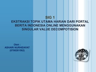 SIG 1
    EKSTRAKSI TOPIK UTAMA HARIAN DARI PORTAL
      BERITA INDONESIA ONLINE MENGGUNAKAN
         SINGULAR VALUE DECOMPOTISION



      Oleh :
ASHARI NURHIDAYAT
   (0706261562)
 