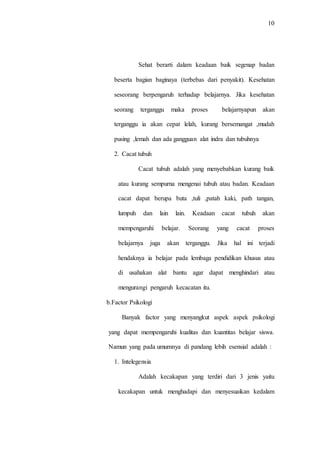 10
Sehat berarti dalam keadaan baik segenap badan
beserta bagian baginaya (terbebas dari penyakit). Kesehatan
seseorang berpengaruh terhadap belajarnya. Jika kesehatan
seorang terganggu maka proses belajarnyapun akan
terganggu ia akan cepat lelah, kurang bersemangat ,mudah
pusing ,lemah dan ada gangguan alat indra dan tubuhnya
2. Cacat tubuh
Cacat tubuh adalah yang menyebabkan kurang baik
atau kurang sempurna mengenai tubuh atau badan. Keadaan
cacat dapat berupa buta ,tuli ,patah kaki, path tangan,
lumpuh dan lain lain. Keadaan cacat tubuh akan
mempengaruhi belajar. Seorang yang cacat proses
belajarnya juga akan terganggu. Jika hal ini terjadi
hendaknya ia belajar pada lembaga pendidikan khusus atau
di usahakan alat bantu agar dapat menghindari atau
mengurangi pengaruh kecacatan itu.
b.Factor Psikologi
Banyak factor yang menyangkut aspek aspek psikologi
yang dapat mempengaruhi kualitas dan kuantitas belajar siswa.
Namun yang pada umumnya di pandang lebih esensial adalah :
1. Intelegensia
Adalah kecakapan yang terdiri dari 3 jenis yaitu
kecakapan untuk menghadapi dan menyesuaikan kedalam
 
