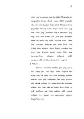 11
situasi yang baru dengan cepat dan afektif. Mengetahui dan
menggunakan konsep abstrak secara afektif mengetahui
relasi dan mempelajarinya dengan cepat. Intelegensia besar
pengaruhnya terhadap motifasi belajar. Dalam situasi yang
sama siswa yang mempunyai tingkat intelegensia yang
tinggi akan lebih berhasil dari pada yang mempunyai
tingkat intelegensia yang rendah. Meskipun begitu , siswa
yang mempunyai intelegensi yang tinggi belum tentu
berhasil dalam belajarnya. Karena belajar merupakan suatu
proses yang kompleks dengan banyak faktor yang
mempengaruhinya, sedangkan intelegensia adalah
merupakan salah satu faktor diantara faktor yang lain.
2. Perhatian
Perhatian merupakan keaktifan jiwa yang semata
mata tertuju pada suatu obyek. Untuk menjamin hasil
belajar yang baik maka siswa harus mempunyai perhatian
terhadap bahan yang dipelajarinya. Jika bahan pelajaran
tidak menarik perhatian siswa maka akan timbul kebosanan
sehingga siswa tidak suka lagi belajar. Oleh Karena itu
perlu diusahakan agar bahan pelajaran selalu menarik
perhatian siswa dengan cara menyesuaikan pelajaran
dengan bakat siswa
 