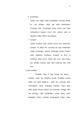 13
6. Kematangan
Adalah suatu tingkat dalam pertumbuhan seseorang dimana
lat –alat tubuhnya sudah siap untuk melaksanakan
kecakapan baru. Kematangan belum berarti anak dapat
melaksanakan kegiatan secara terus menerus untuk itu
diperlukan latihan latihan dan pelajaran.
7. Kesiapan
Adalah kesediaan untuk member respon atau berinteraksi.
Kesiapan ini timbul dari seseorang dan juga berhubungan
dengan kematangan. Karena, kematangan berarti kesiapan
untuk melakukan kecakapan. Kesiapan ini harus di
perhatikan dalam proses belajar, jika siswa minat belajar
dan memiliki kesiapan maka hasil belajarnya akan lebih
baik.
c.Faktor kelelahan
Kelelahan dapat di bagi menjadi dua macam ,
kelelahan rohani dan kelelahan jasmani. Kelelahan jasmani
terlihat dari lemah lunglaynya tubuh dan cenderung untuk
membaringkan tubuh. Sedangkan kelelahan rohani dapat
dilihat dengan adanya kelesuan dan kebosanan sehingga minat
dan dorongan untuk menghasilkan sesuatu hilang. Dapat
disimpulkan bahwa kelelahan mempengaruhi belajar. Maka
 