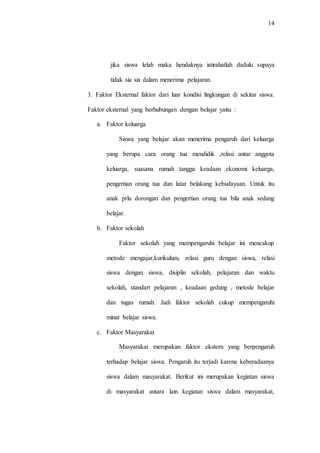 14
jika siswa lelah maka hendaknya istirahatlah dadulu supaya
tidak sia sia dalam menerima pelajaran.
3. Faktor Eksternal faktor dari luar kondisi lingkungan di sekitar siswa.
Faktor eksternal yang berhubungan dengan belajar yaitu :
a. Faktor keluarga
Siswa yang belajar akan menerima pengaruh dari keluarga
yang berupa cara orang tua mendidik ,relasi antar anggota
keluarga, suasana rumah tangga keadaan ekonomi keluarga,
pengertian orang tua dan latar belakang kebudayaan. Untuk itu
anak prlu dorongan dan pengertian orang tua bila anak sedang
belajar.
b. Faktor sekolah
Faktor sekolah yang mempengaruhi belajar ini mencakup
metode mengajar,kurikulum, relasi guru dengan siswa, relasi
siswa dengan siswa, disiplin sekolah, pelajaran dan waktu
sekolah, standart pelajaran , keadaan gedung , metode belajar
dan tugas rumah. Jadi faktor sekolah cukup mempengaruhi
minat belajar siswa.
c. Faktor Masyarakat
Masyarakat merupakan faktor ekstern yang berpengaruh
terhadap belajar siswa. Pengaruh itu terjadi karena keberadaanya
siswa dalam masyarakat. Berikut ini merupakan kegiatan siswa
di masyarakat antara lain kegiatan siswa dalam masyarakat,
 