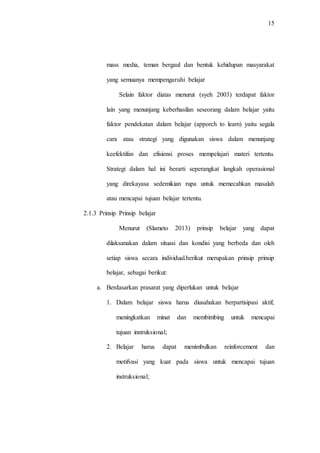 15
mass media, teman bergaul dan bentuk kehidupan masyarakat
yang semuanya mempengaruhi belajar
Selain faktor diatas menurut (syeh 2003) terdapat faktor
lain yang menunjang keberhasilan seseorang dalam belajar yaitu
faktor pendekatan dalam belajar (apporch to learn) yaitu segala
cara atau strategi yang digunakan siswa dalam menunjang
keefektifan dan efisiensi proses mempelajari materi tertentu.
Strategi dalam hal ini berarti seperangkat langkah operasional
yang direkayasa sedemikian rupa untuk memecahkan masalah
atau mencapai tujuan belajar tertentu.
2.1.3 Prinsip Prinsip belajar
Menurut (Slameto 2013) prinsip belajar yang dapat
dilaksanakan dalam situasi dan kondisi yang berbeda dan oleh
setiap siswa secara individual.berikut merupakan prinsip prinsip
belajar, sebagai berikut:
a. Berdasarkan prasarat yang diperlukan untuk belajar
1. Dalam belajar siswa harus diusahakan berpartisipasi aktif,
meningkatkan minat dan membimbing untuk mencapai
tujuan instruksional;
2. Belajar harus dapat menimbulkan reinforcement dan
motifvasi yang kuat pada siswa untuk mencapai tujuan
instruksional;
 