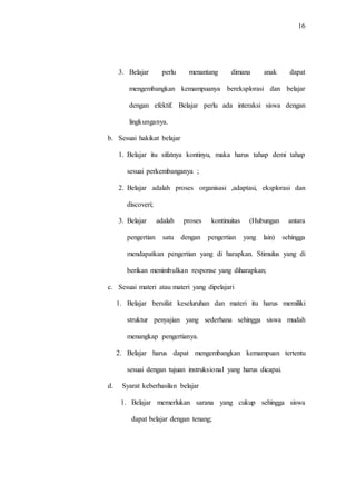 16
3. Belajar perlu menantang dimana anak dapat
mengembangkan kemampuanya bereksplorasi dan belajar
dengan efektif. Belajar perlu ada interaksi siswa dengan
lingkunganya.
b. Sesuai hakikat belajar
1. Belajar itu sifatnya kontinyu, maka harus tahap demi tahap
sesuai perkembanganya ;
2. Belajar adalah proses organisasi ,adaptasi, eksplorasi dan
discoveri;
3. Belajar adalah proses kontinuitas (Hubungan antara
pengertian satu dengan pengertian yang lain) sehingga
mendapatkan pengertian yang di harapkan. Stimulus yang di
berikan menimbulkan response yang diharapkan;
c. Sesuai materi atau materi yang dipelajari
1. Belajar bersifat keseluruhan dan materi itu harus memiliki
struktur penyajian yang sederhana sehingga siswa mudah
menangkap pengertianya.
2. Belajar harus dapat mengembangkan kemampuan tertentu
sesuai dengan tujuan instruksional yang harus dicapai.
d. Syarat keberhasilan belajar
1. Belajar memerlukan sarana yang cukup sehingga siswa
dapat belajar dengan tenang;
 