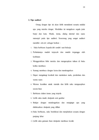 19
2. Tipe auditori
Orang dengan tipe ini akan lebih memahami sesuatu melalui
apa yang mereka dengar. Modalitas ini mengakses segala jenis
bunyi dan kata. Musik, irama, dialog internal dan suara
menonjol pada tipe auditori. Seseorang yang sangat auditori
memiliki ciri-ciri sebagai berikut :
1. Suka berbicara kepada diri sendiri saat bekerja
2. Perhatiannya mudah terpecah dan mudah terganggu oleh
keributan
3. Menggerakkan bibir mereka dan mengucapkan tulisan di buku
ketika membaca
4. Senang membaca dengan keras dan mendengarkan
5. Dapat mengulangi kembali dan menirukan nada, perubahan dan
warna suara
6. Merasa kesulitan untuk menulis dan lebih suka mengucapkan
secara lisan
7. Berbicara dalam irama yang terpola
8. Lebih suka musik daripada seni gambar
9. Belajar dengan mendengarkan dan mengingat apa yang
didiskusikan daripada yang dilihat
10.Suka berbicara, suka berdiskusi dan menjelaskan sesuatu dengan
panjang lebar
11.Lebih suka gurauan lisan daripada membaca komik
 