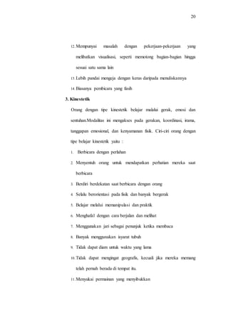 20
12.Mempunyai masalah dengan pekerjaan-pekerjaan yang
melibatkan visualisasi, seperti memotong bagian-bagian hingga
sesuai satu sama lain
13.Lebih pandai mengeja dengan keras daripada menuliskannya
14.Biasanya pembicara yang fasih
3. Kinestetik
Orang dengan tipe kinestetik belajar malalui gerak, emosi dan
sentuhan.Modalitas ini mengakses pada gerakan, koordinasi, irama,
tanggapan emosional, dan kenyamanan fisik. Ciri-ciri orang dengan
tipe belajar kinestetik yaitu :
1. Berbicara dengan perlahan
2. Menyentuh orang untuk mendapatkan perhatian mereka saat
berbicara
3. Berdiri berdekatan saat berbicara dengan orang
4. Selalu berorientasi pada fisik dan banyak bergerak
5. Belajar melalui memanipulasi dan praktik
6. Menghafal dengan cara berjalan dan melihat
7. Menggunakan jari sebagai penunjuk ketika membaca
8. Banyak menggunakan isyarat tubuh
9. Tidak dapat diam untuk waktu yang lama
10.Tidak dapat mengingat geografis, kecuali jika mereka memang
telah pernah berada di tempat itu.
11.Menyukai permainan yang menyibukkan
 