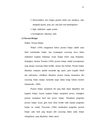 21
12.Mencerminkan aksi dengan gerakan tubuh saat membaca, suka
mengetuk-ngetuk pena, jari, atau kaki saat mendengarkan
13.Ingin melakukan segala sesuatu
14.Kemungkinan tulisannya jelek
2.3 Prestasi Belajar
Definisi Prestasi Belajar
Winkel (1996) mengatakan bahwa prestasi belajar adalah suatu
bukti keberhasilan belajar atau kemampuan seseorang siswa dalam
melakukan kegiatan belajarnya sesuai dengan bobot yang dicapainya.
Sedangkan menurut Nasution (1996) prestasi belajar adalah kesempurnaan
yang dicapai seseorang dalam berfikir, merasa dan berbuat. Prestasi belajar
dikatakan sempurna apabila memenuhi tiga aspek yakni kognitif, afektif
dan psikomotor, sebaliknya dikatakan prestasi kurang memuaskan jika
seseorang belum mampu memenuhi target dalam ketiga kriteria tersebut
(Sunartombs, 2009).
Prestasi belajar merupakan hal yang tidak dapat dipisahkan dari
kegiatan belajar, karena kegiatan belajar merupakan proses, sedangkan
prestasi merupakan hasil dari proses belajar. Memahami pengertian
prestasi belajar secara garis besar harus bertitik tolak kepada pengertian
belajar itu sendiri. Poerwanto (1986) memberikan pengertian prestasi
belajar yaitu hasil yang dicapai oleh seseorang dalam usaha belajar
sebagaimana yang dinyatakan dalam raport.
 
