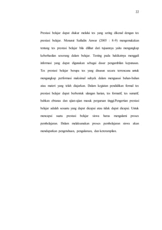22
Prestasi belajar dapat diukur melalui tes yang sering dikenal dengan tes
prestasi belajar. Menurut Saifudin Anwar (2005 : 8-9) mengemukakan
tentang tes prestasi belajar bila dilihat dari tujuannya yaitu mengungkap
keberhasilan sesorang dalam belajar. Testing pada hakikatnya menggali
informasi yang dapat digunakan sebagai dasar pengambilan keputusan.
Tes prestasi belajar berupa tes yang disusun secara terrencana untuk
mengungkap performasi maksimal subyek dalam menguasai bahan-bahan
atau materi yang telah diajarkan. Dalam kegiatan pendidikan formal tes
prestasi belajar dapat berbentuk ulangan harian, tes formatif, tes sumatif,
bahkan ebtanas dan ujian-ujian masuk perguruan tinggi.Pengertian prestasi
belajar adalah sesuatu yang dapat dicapai atau tidak dapat dicapai. Untuk
mencapai suatu prestasi belajar siswa harus mengalami proses
pembelajaran. Dalam melaksanakan proses pembelajaran siswa akan
mendapatkan pengetahuan, pengalaman, dan keterampilan.
 