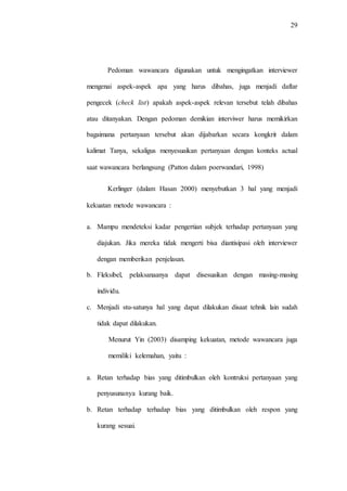 29
Pedoman wawancara digunakan untuk mengingatkan interviewer
mengenai aspek-aspek apa yang harus dibahas, juga menjadi daftar
pengecek (check list) apakah aspek-aspek relevan tersebut telah dibahas
atau ditanyakan. Dengan pedoman demikian interviwer harus memikirkan
bagaimana pertanyaan tersebut akan dijabarkan secara kongkrit dalam
kalimat Tanya, sekaligus menyesuaikan pertanyaan dengan konteks actual
saat wawancara berlangsung (Patton dalam poerwandari, 1998)
Kerlinger (dalam Hasan 2000) menyebutkan 3 hal yang menjadi
kekuatan metode wawancara :
a. Mampu mendeteksi kadar pengertian subjek terhadap pertanyaan yang
diajukan. Jika mereka tidak mengerti bisa diantisipasi oleh interviewer
dengan memberikan penjelasan.
b. Fleksibel, pelaksanaanya dapat disesuaikan dengan masing-masing
individu.
c. Menjadi stu-satunya hal yang dapat dilakukan disaat tehnik lain sudah
tidak dapat dilakukan.
Menurut Yin (2003) disamping kekuatan, metode wawancara juga
memiliki kelemahan, yaitu :
a. Retan terhadap bias yang ditimbulkan oleh kontruksi pertanyaan yang
penyusunanya kurang baik.
b. Retan terhadap terhadap bias yang ditimbulkan oleh respon yang
kurang sesuai.
 