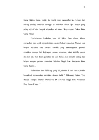 3
Gama Klaten Sama. Untuk itu peneliti ingin mengetahui tipe belajar dari
masing masing semester sehingga di dapatkan alasan tipe belajar yang
paling efektif dan banyak digunakan di siswa Keperawatan Stikes Duta
Gama Klaten.
Pemberlakuan kurikulum baru di Stikes Duta Gama Klaten
merupakan cara untuk meningkatkan prestasi belajar mahasiwa. Namun cara
belajar bukanlah satu satunya variable yang mempengaruhi prestasi
melainkan adanya dari lingkungan ,sarana prasarana, minat individu ,dosen
dan lain lain. Jadi dalam penelitian ini saya hanya akan meneliti tentang tipe
belajar dengan prestasi mahasiwa Sekolah Tinggi Ilmu Kesehatan Duta
Gama Klaten .
Bedasarkan latar belakang yang di jelaskan di atas maka penulis
bermaksud mengadakan penelitian dengan judul “ Hubungan Antara Tipe
Belajar Dengan Prestasi Mahasiswa Di Sekolah Tinggi Ilmu Kesehatan
Duta Gama Klaten “
 