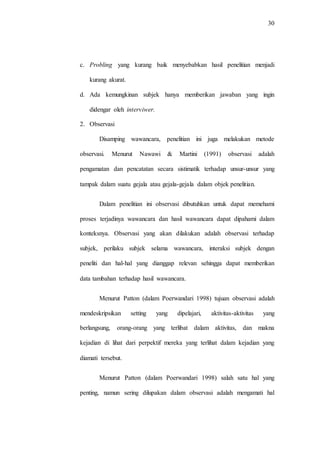 30
c. Probling yang kurang baik menyebabkan hasil penelitian menjadi
kurang akurat.
d. Ada kemungkinan subjek hanya memberikan jawaban yang ingin
didengar oleh interviwer.
2. Observasi
Disamping wawancara, penelitian ini juga melakukan metode
observasi. Menurut Nawawi & Martini (1991) observasi adalah
pengamatan dan pencatatan secara sistimatik terhadap unsur-unsur yang
tampak dalam suatu gejala atau gejala-gejala dalam objek penelitian.
Dalam penelitian ini observasi dibutuhkan untuk dapat memehami
proses terjadinya wawancara dan hasil wawancara dapat dipahami dalam
konteksnya. Observasi yang akan dilakukan adalah observasi terhadap
subjek, perilaku subjek selama wawancara, interaksi subjek dengan
peneliti dan hal-hal yang dianggap relevan sehingga dapat memberikan
data tambahan terhadap hasil wawancara.
Menurut Patton (dalam Poerwandari 1998) tujuan observasi adalah
mendeskripsikan setting yang dipelajari, aktivitas-aktivitas yang
berlangsung, orang-orang yang terlibat dalam aktivitas, dan makna
kejadian di lihat dari perpektif mereka yang terlihat dalam kejadian yang
diamati tersebut.
Menurut Patton (dalam Poerwandari 1998) salah satu hal yang
penting, namun sering dilupakan dalam observasi adalah mengamati hal
 