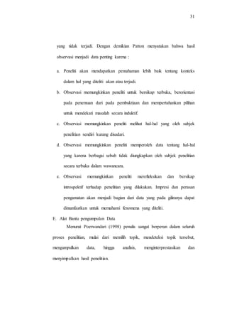 31
yang tidak terjadi. Dengan demikian Patton menyatakan bahwa hasil
observasi menjadi data penting karena :
a. Peneliti akan mendapatkan pemahaman lebih baik tentang konteks
dalam hal yang diteliti akan atau terjadi.
b. Observasi memungkinkan peneliti untuk bersikap terbuka, berorientasi
pada penemuan dari pada pembuktiaan dan mempertahankan pilihan
untuk mendekati masalah secara induktif.
c. Observasi memungkinkan peneliti melihat hal-hal yang oleh subjek
penelitian sendiri kurang disadari.
d. Observasi memungkinkan peneliti memperoleh data tentang hal-hal
yang karena berbagai sebab tidak diungkapkan oleh subjek penelitian
secara terbuka dalam wawancara.
e. Observasi memungkinkan peneliti merefleksikan dan bersikap
introspektif terhadap penelitian yang dilakukan. Impresi dan perasan
pengamatan akan menjadi bagian dari data yang pada giliranya dapat
dimanfaatkan untuk memahami fenomena yang diteliti.
E. Alat Bantu pengumpulan Data
Menurut Poerwandari (1998) penulis sangat berperan dalam seluruh
proses penelitian, mulai dari memilih topik, mendeteksi topik tersebut,
mengumpulkan data, hingga analisis, menginterprestasikan dan
menyimpulkan hasil penelitian.
 