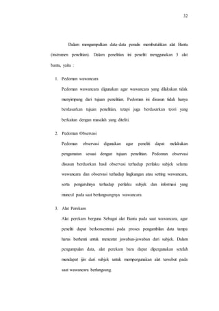 32
Dalam mengumpulkan data-data penulis membutuhkan alat Bantu
(instrumen penelitian). Dalam penelitian ini peneliti menggunakan 3 alat
bantu, yaitu :
1. Pedoman wawancara
Pedoman wawancara digunakan agar wawancara yang dilakukan tidak
menyimpang dari tujuan penelitian. Pedoman ini disusun tidak hanya
berdasarkan tujuan penelitian, tetapi juga berdasarkan teori yang
berkaitan dengan masalah yang diteliti.
2. Pedoman Observasi
Pedoman observasi digunakan agar peneliti dapat melakukan
pengamatan sesuai dengan tujuan penelitian. Pedoman observasi
disusun berdasrkan hasil observasi terhadap perilaku subjek selama
wawancara dan observasi terhadap lingkungan atau setting wawancara,
serta pengaruhnya terhadap perilaku subjek dan informasi yang
muncul pada saat berlangsungnya wawancara.
3. Alat Perekam
Alat perekam berguna Sebagai alat Bantu pada saat wawancara, agar
peneliti dapat berkonsentrasi pada proses pengambilan data tampa
harus berhenti untuk mencatat jawaban-jawaban dari subjek. Dalam
pengumpulan data, alat perekam baru dapat dipergunakan setelah
mendapat ijin dari subjek untuk mempergunakan alat tersebut pada
saat wawancara berlangsung.
 