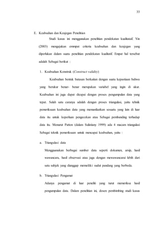 33
E. Keabsahan dan Keajegan Penelitian
Studi kasus ini menggunakan penelitian pendekatan kualitataif. Yin
(2003) mengajukan emmpat criteria keabsahan dan keajegan yang
diperlukan dalam suatu penelitian pendekatan kualitatif. Empat hal tersebut
adalah Sebagai berikut :
1. Keabsahan Konstruk (Construct validity)
Keabsahan bentuk batasan berkaitan dengan suatu kepastiaan bahwa
yang berukur benar- benar merupakan variabel yang ingin di ukur.
Keabsahan ini juga dapat dicapai dengan proses pengumpulan data yang
tepat. Salah satu caranya adalah dengan proses triangulasi, yaitu tehnik
pemeriksaan keabsahan data yang memanfaatkan sesuatu yang lain di luar
data itu untuk keperluan pengecekan atau Sebagai pembanding terhadap
data itu. Menurut Patton (dalam Sulistiany 1999) ada 4 macam triangulasi
Sebagai teknik pemeriksaan untuk mencapai keabsahan, yaitu :
a. Triangulasi data
Mengguanakan berbagai sumber data seperti dokumen, arsip, hasil
wawancara, hasil observasi atau juga dengan mewawancarai lebih dari
satu subjek yang dianggap memeiliki sudut pandang yang berbeda.
b. Triangulasi Pengamat
Adanya pengamat di luar peneliti yang turut memeriksa hasil
pengumpulan data. Dalam penelitian ini, dosen pembimbing studi kasus
 